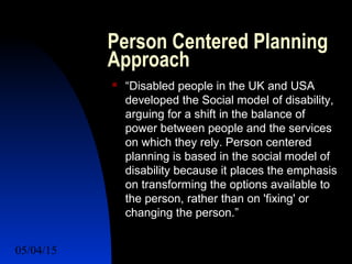 05/04/15 27
Person Centered Planning
Approach
 “Disabled people in the UK and USA
developed the Social model of disability,
arguing for a shift in the balance of
power between people and the services
on which they rely. Person centered
planning is based in the social model of
disability because it places the emphasis
on transforming the options available to
the person, rather than on 'fixing' or
changing the person.”
 