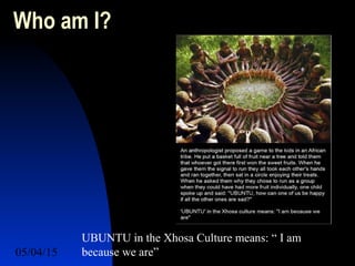 05/04/15 3
Who am I?
UBUNTU in the Xhosa Culture means: “ I am
because we are”
 