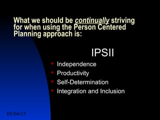 05/04/15 33
What we should be continually striving
for when using the Person Centered
Planning approach is:
IPSII
 Independence
 Productivity
 Self-Determination
 Integration and Inclusion
 