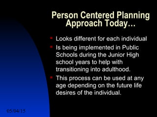 05/04/15 35
Person Centered Planning
Approach Today…
 Looks different for each individual
 Is being implemented in Public
Schools during the Junior High
school years to help with
transitioning into adulthood.
 This process can be used at any
age depending on the future life
desires of the individual.
 