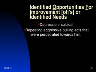 05/04/15 42
Identified Opportunities For
Improvement [ofi’s] or
Identified Needs
Depression- suicidal
Repeating aggressive bulling acts that
were perpetrated towards him.
 