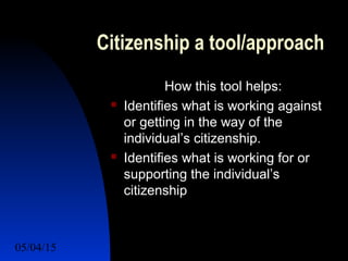 05/04/15 44
Citizenship a tool/approach
How this tool helps:
 Identifies what is working against
or getting in the way of the
individual’s citizenship.
 Identifies what is working for or
supporting the individual’s
citizenship
 