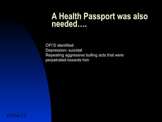 05/04/15 48
A Health Passport was also
needed….
OFI’S identified:
Depression- suicidal
Repeating aggressive bulling acts that were
perpetrated towards him
 