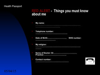 05/04/15 49
RED ALERT - Things you must know
about me
 My name:
……………………………………………………………
………………………………..
 Telephone number:
………………………………………….
 Date of Birth:……………………….. NHS number:
…….……………………
 My religion:
……………………………………………………………
………
 Name of Doctor: Dr………………………………
Practice:……………………………..
 Contact number:
……………………………………………
Health Passport
 
