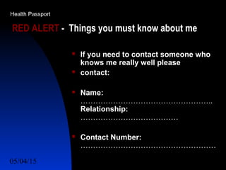 05/04/15 50
RED ALERT - Things you must know about me
 If you need to contact someone who
knows me really well please
 contact:
 Name:
……………………………………………..
Relationship:
…………………………………
 Contact Number:
………………………………………………
Health Passport
 