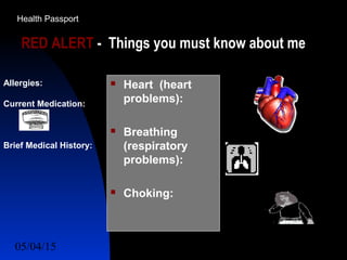 05/04/15 51
RED ALERT - Things you must know about me
 Heart (heart
problems):
 Breathing
(respiratory
problems):
 Choking:
Allergies:
Current Medication:
Brief Medical History:
Health Passport
 