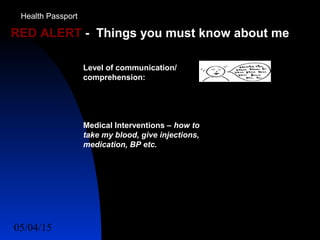 05/04/15 52
RED ALERT - Things you must know about me
Level of communication/
comprehension:
Medical Interventions – how to
take my blood, give injections,
medication, BP etc.
Health Passport
 