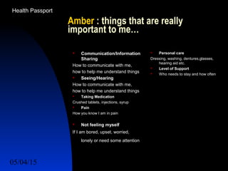 05/04/15 53
Amber : things that are really
important to me…
 Communication/Information
Sharing
How to communicate with me,
how to help me understand things
 Seeing/Hearing
How to communicate with me,
how to help me understand things
 Taking Medication
Crushed tablets, injections, syrup
 Pain
How you know I am in pain
 Not feeling myself
If I am bored, upset, worried,
lonely or need some attention
 Personal care
Dressing, washing, dentures,glasses,
hearing aid etc.
 Level of Support
 Who needs to stay and how often
Health Passport
 