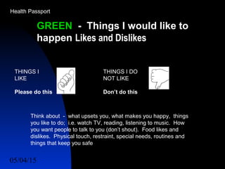 05/04/15 54
GREEN - Things I would like to
happen Likes and Dislikes
THINGS I
LIKE
Please do this
THINGS I DO
NOT LIKE
Don’t do this
Think about - what upsets you, what makes you happy, things
you like to do; i.e. watch TV, reading, listening to music. How
you want people to talk to you (don’t shout). Food likes and
dislikes. Physical touch, restraint, special needs, routines and
things that keep you safe
Health Passport
 