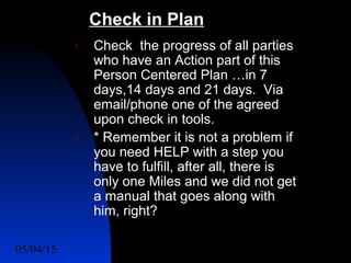 05/04/15 55
1. Check the progress of all parties
who have an Action part of this
Person Centered Plan …in 7
days,14 days and 21 days. Via
email/phone one of the agreed
upon check in tools.
2. * Remember it is not a problem if
you need HELP with a step you
have to fulfill, after all, there is
only one Miles and we did not get
a manual that goes along with
him, right?
Check in Plan
 