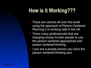 05/04/15 56
How is it Working???
 There are cohorts all over the world
using the approach of Person Centered
Planning it is working well in the UK
 There many professionals that are
charging money to train people to use
the person centered approached and
person centered thinking.
 I you are a people person you have the
person centered thinking part.
 
