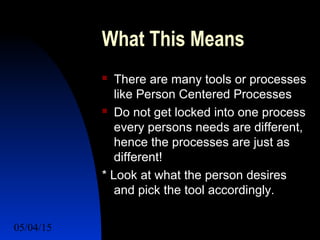 05/04/15 58
What This Means
 There are many tools or processes
like Person Centered Processes
 Do not get locked into one process
every persons needs are different,
hence the processes are just as
different!
* Look at what the person desires
and pick the tool accordingly.
 