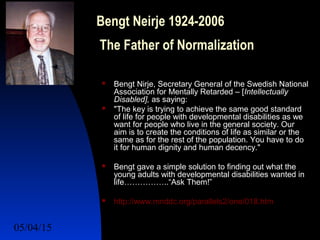 05/04/15 6
Bengt Neirje 1924-2006
The Father of Normalization
 Bengt Nirje, Secretary General of the Swedish National
Association for Mentally Retarded – [Intellectually
Disabled], as saying:
 "The key is trying to achieve the same good standard
of life for people with developmental disabilities as we
want for people who live in the general society. Our
aim is to create the conditions of life as similar or the
same as for the rest of the population. You have to do
it for human dignity and human decency."
 Bengt gave a simple solution to finding out what the
young adults with developmental disabilities wanted in
life……………..“Ask Them!”
 http://www.mnddc.org/parallels2/one/018.htm
 