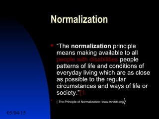 05/04/15 7
Normalization
 “The normalization principle
means making available to all
people with disabilities people
patterns of life and conditions of
everyday living which are as close
as possible to the regular
circumstances and ways of life or
society.”[1]

( The Principle of Normalization: www.mnddc.org}
 