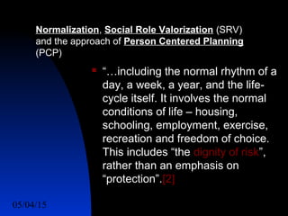 05/04/15 8
 “…including the normal rhythm of a
day, a week, a year, and the life-
cycle itself. It involves the normal
conditions of life – housing,
schooling, employment, exercise,
recreation and freedom of choice.
This includes “the dignity of risk”,
rather than an emphasis on
“protection”.[2]
Normalization, Social Role Valorization (SRV)
and the approach of Person Centered Planning
(PCP)
 