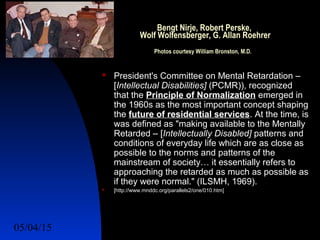05/04/15 9
Bengt Nirje, Robert Perske,
Wolf Wolfensberger, G. Allan Roehrer
Photos courtesy William Bronston, M.D.
 President's Committee on Mental Retardation –
[Intellectual Disabilities] (PCMR)), recognized
that the Principle of Normalization emerged in
the 1960s as the most important concept shaping
the future of residential services. At the time, is
was defined as "making available to the Mentally
Retarded – [Intellectually Disabled] patterns and
conditions of everyday life which are as close as
possible to the norms and patterns of the
mainstream of society… it essentially refers to
approaching the retarded as much as possible as
if they were normal." (ILSMH, 1969).
 [http://www.mnddc.org/parallels2/one/010.htm]
 