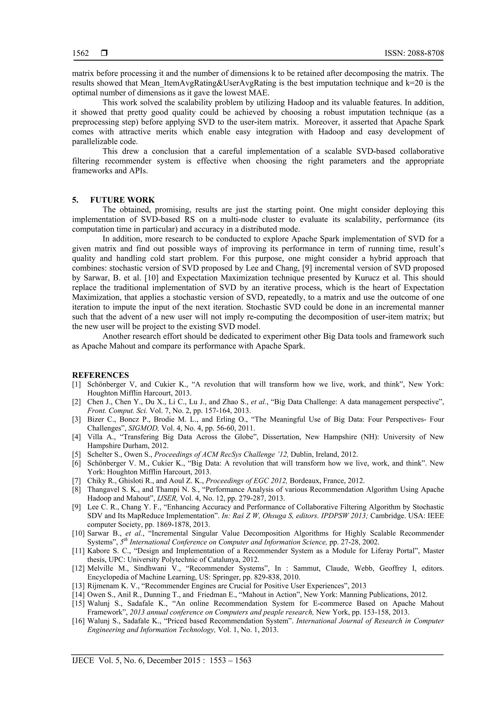  ISSN: 2088-8708
IJECE Vol. 5, No. 6, December 2015 : 1553 – 1563
1562
matrix before processing it and the number of dimensions k to be retained after decomposing the matrix. The
results showed that Mean_ItemAvgRating&UserAvgRating is the best imputation technique and k=20 is the
optimal number of dimensions as it gave the lowest MAE.
This work solved the scalability problem by utilizing Hadoop and its valuable features. In addition,
it showed that pretty good quality could be achieved by choosing a robust imputation technique (as a
preprocessing step) before applying SVD to the user-item matrix. Moreover, it asserted that Apache Spark
comes with attractive merits which enable easy integration with Hadoop and easy development of
parallelizable code.
This drew a conclusion that a careful implementation of a scalable SVD-based collaborative
filtering recommender system is effective when choosing the right parameters and the appropriate
frameworks and APIs.
5. FUTURE WORK
The obtained, promising, results are just the starting point. One might consider deploying this
implementation of SVD-based RS on a multi-node cluster to evaluate its scalability, performance (its
computation time in particular) and accuracy in a distributed mode.
In addition, more research to be conducted to explore Apache Spark implementation of SVD for a
given matrix and find out possible ways of improving its performance in term of running time, result’s
quality and handling cold start problem. For this purpose, one might consider a hybrid approach that
combines: stochastic version of SVD proposed by Lee and Chang, [9] incremental version of SVD proposed
by Sarwar, B. et al. [10] and Expectation Maximization technique presented by Kurucz et al. This should
replace the traditional implementation of SVD by an iterative process, which is the heart of Expectation
Maximization, that applies a stochastic version of SVD, repeatedly, to a matrix and use the outcome of one
iteration to impute the input of the next iteration. Stochastic SVD could be done in an incremental manner
such that the advent of a new user will not imply re-computing the decomposition of user-item matrix; but
the new user will be project to the existing SVD model.
Another research effort should be dedicated to experiment other Big Data tools and framework such
as Apache Mahout and compare its performance with Apache Spark.
REFERENCES
[1] Schönberger V, and Cukier K., “A revolution that will transform how we live, work, and think”, New York:
Houghton Mifflin Harcourt, 2013.
[2] Chen J., Chen Y., Du X., Li C., Lu J., and Zhao S., et al., “Big Data Challenge: A data management perspective”,
Front. Comput. Sci. Vol. 7, No. 2, pp. 157-164, 2013.
[3] Bizer C., Boncz P., Brodie M. L., and Erling O., “The Meaningful Use of Big Data: Four Perspectives- Four
Challenges”, SIGMOD, Vol. 4, No. 4, pp. 56-60, 2011.
[4] Villa A., “Transfering Big Data Across the Globe”, Dissertation, New Hampshire (NH): University of New
Hampshire Durham, 2012.
[5] Schelter S., Owen S., Proceedings of ACM RecSys Challenge ’12, Dublin, Ireland, 2012.
[6] Schönberger V. M., Cukier K., “Big Data: A revolution that will transform how we live, work, and think”. New
York: Houghton Mifflin Harcourt, 2013.
[7] Chiky R., Ghisloti R., and Aoul Z. K., Proceedings of EGC 2012, Bordeaux, France, 2012.
[8] Thangavel S. K., and Thampi N. S., “Performance Analysis of various Recommendation Algorithm Using Apache
Hadoop and Mahout”, IJSER, Vol. 4, No. 12, pp. 279-287, 2013.
[9] Lee C. R., Chang Y. F., “Enhancing Accuracy and Performance of Collaborative Filtering Algorithm by Stochastic
SDV and Its MapReduce Implementation”. In: Raś Z W, Ohsuga S, editors. IPDPSW 2013; Cambridge. USA: IEEE
computer Society, pp. 1869-1878, 2013.
[10] Sarwar B., et al., “Incremental Singular Value Decomposition Algorithms for Highly Scalable Recommender
Systems”, 5th
International Conference on Computer and Information Science, pp. 27-28, 2002.
[11] Kabore S. C., “Design and Implementation of a Recommender System as a Module for Liferay Portal”, Master
thesis, UPC: University Polytechnic of Catalunya, 2012.
[12] Melville M., Sindhwani V., “Recommender Systems”, In : Sammut, Claude, Webb, Geoffrey I, editors.
Encyclopedia of Machine Learning, US: Springer, pp. 829-838, 2010.
[13] Rijmenam K. V., “Recommender Engines are Crucial for Positive User Experiences”, 2013
[14] Owen S., Anil R., Dunning T., and Friedman E., “Mahout in Action”, New York: Manning Publications, 2012.
[15] Walunj S., Sadafale K., “An online Recommendation System for E-commerce Based on Apache Mahout
Framework”, 2013 annual conference on Computers and peaple research, New York, pp. 153-158, 2013.
[16] Walunj S., Sadafale K., “Priced based Recommendation System”. International Journal of Research in Computer
Engineering and Information Technology, Vol. 1, No. 1, 2013.
 