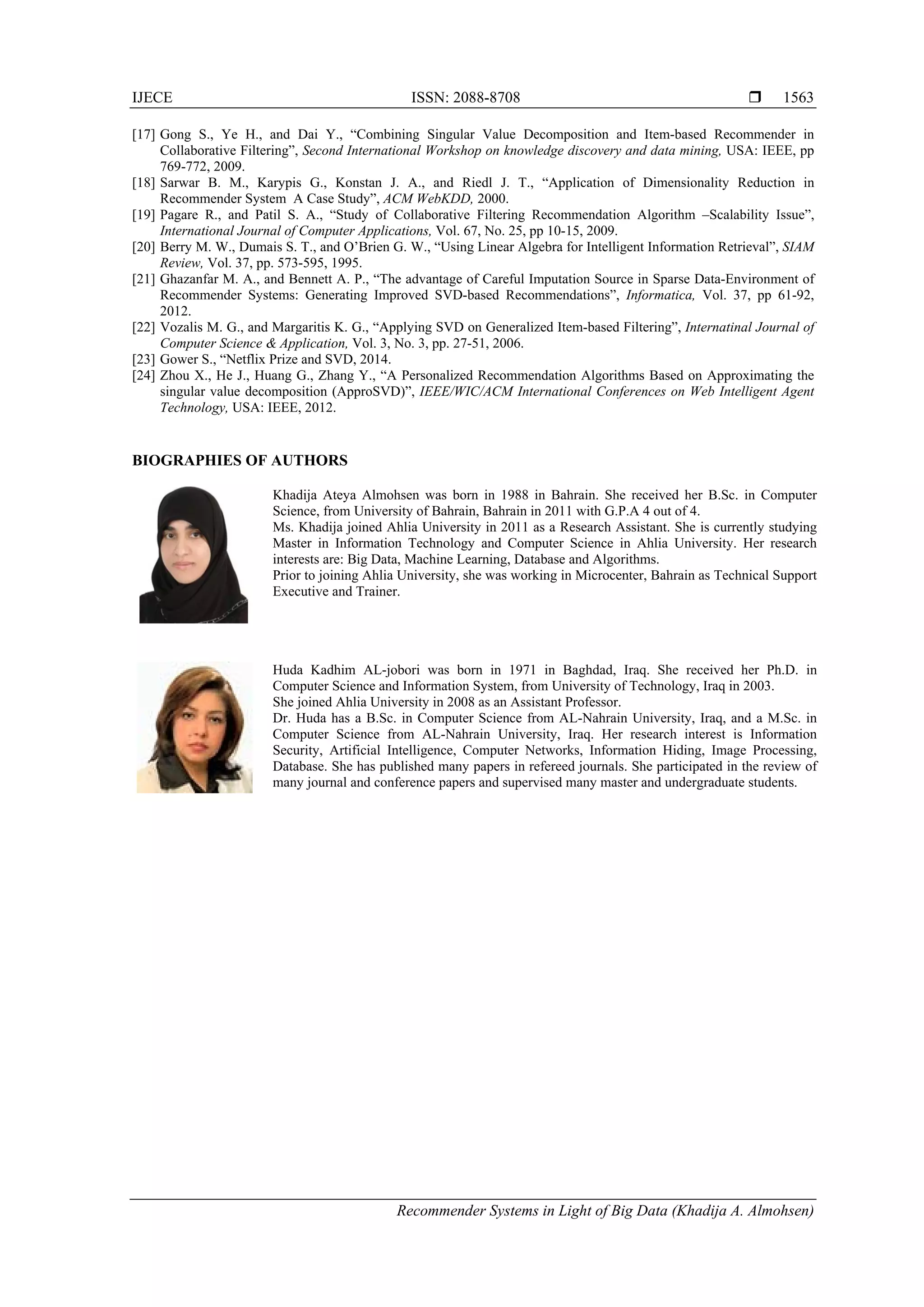 IJECE ISSN: 2088-8708 
Recommender Systems in Light of Big Data (Khadija A. Almohsen)
1563
[17] Gong S., Ye H., and Dai Y., “Combining Singular Value Decomposition and Item-based Recommender in
Collaborative Filtering”, Second International Workshop on knowledge discovery and data mining, USA: IEEE, pp
769-772, 2009.
[18] Sarwar B. M., Karypis G., Konstan J. A., and Riedl J. T., “Application of Dimensionality Reduction in
Recommender System A Case Study”, ACM WebKDD, 2000.
[19] Pagare R., and Patil S. A., “Study of Collaborative Filtering Recommendation Algorithm –Scalability Issue”,
International Journal of Computer Applications, Vol. 67, No. 25, pp 10-15, 2009.
[20] Berry M. W., Dumais S. T., and O’Brien G. W., “Using Linear Algebra for Intelligent Information Retrieval”, SIAM
Review, Vol. 37, pp. 573-595, 1995.
[21] Ghazanfar M. A., and Bennett A. P., “The advantage of Careful Imputation Source in Sparse Data-Environment of
Recommender Systems: Generating Improved SVD-based Recommendations”, Informatica, Vol. 37, pp 61-92,
2012.
[22] Vozalis M. G., and Margaritis K. G., “Applying SVD on Generalized Item-based Filtering”, Internatinal Journal of
Computer Science & Application, Vol. 3, No. 3, pp. 27-51, 2006.
[23] Gower S., “Netflix Prize and SVD, 2014.
[24] Zhou X., He J., Huang G., Zhang Y., “A Personalized Recommendation Algorithms Based on Approximating the
singular value decomposition (ApproSVD)”, IEEE/WIC/ACM International Conferences on Web Intelligent Agent
Technology, USA: IEEE, 2012.   
BIOGRAPHIES OF AUTHORS
Khadija Ateya Almohsen was born in 1988 in Bahrain. She received her B.Sc. in Computer
Science, from University of Bahrain, Bahrain in 2011 with G.P.A 4 out of 4.
Ms. Khadija joined Ahlia University in 2011 as a Research Assistant. She is currently studying
Master in Information Technology and Computer Science in Ahlia University. Her research
interests are: Big Data, Machine Learning, Database and Algorithms.
Prior to joining Ahlia University, she was working in Microcenter, Bahrain as Technical Support
Executive and Trainer.
Huda Kadhim AL-jobori was born in 1971 in Baghdad, Iraq. She received her Ph.D. in
Computer Science and Information System, from University of Technology, Iraq in 2003.
She joined Ahlia University in 2008 as an Assistant Professor.
Dr. Huda has a B.Sc. in Computer Science from AL-Nahrain University, Iraq, and a M.Sc. in
Computer Science from AL-Nahrain University, Iraq. Her research interest is Information
Security, Artificial Intelligence, Computer Networks, Information Hiding, Image Processing,
Database. She has published many papers in refereed journals. She participated in the review of
many journal and conference papers and supervised many master and undergraduate students.
 