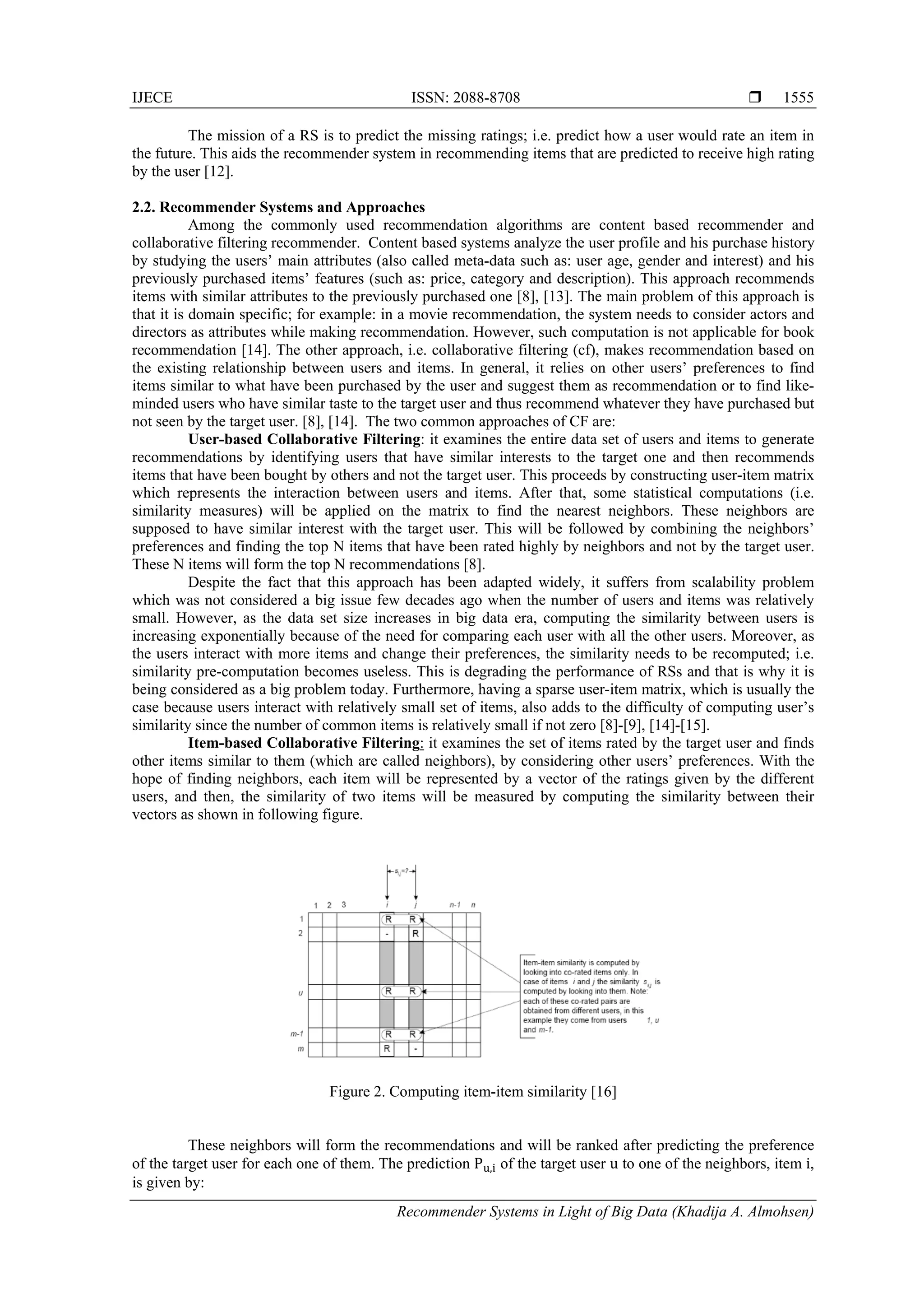 IJECE ISSN: 2088-8708 
Recommender Systems in Light of Big Data (Khadija A. Almohsen)
1555
The mission of a RS is to predict the missing ratings; i.e. predict how a user would rate an item in
the future. This aids the recommender system in recommending items that are predicted to receive high rating
by the user [12].
2.2. Recommender Systems and Approaches
Among the commonly used recommendation algorithms are content based recommender and
collaborative filtering recommender. Content based systems analyze the user profile and his purchase history
by studying the users’ main attributes (also called meta-data such as: user age, gender and interest) and his
previously purchased items’ features (such as: price, category and description). This approach recommends
items with similar attributes to the previously purchased one [8], [13]. The main problem of this approach is
that it is domain specific; for example: in a movie recommendation, the system needs to consider actors and
directors as attributes while making recommendation. However, such computation is not applicable for book
recommendation [14]. The other approach, i.e. collaborative filtering (cf), makes recommendation based on
the existing relationship between users and items. In general, it relies on other users’ preferences to find
items similar to what have been purchased by the user and suggest them as recommendation or to find like-
minded users who have similar taste to the target user and thus recommend whatever they have purchased but
not seen by the target user. [8], [14]. The two common approaches of CF are:
User-based Collaborative Filtering: it examines the entire data set of users and items to generate
recommendations by identifying users that have similar interests to the target one and then recommends
items that have been bought by others and not the target user. This proceeds by constructing user-item matrix
which represents the interaction between users and items. After that, some statistical computations (i.e.
similarity measures) will be applied on the matrix to find the nearest neighbors. These neighbors are
supposed to have similar interest with the target user. This will be followed by combining the neighbors’
preferences and finding the top N items that have been rated highly by neighbors and not by the target user.
These N items will form the top N recommendations [8].
Despite the fact that this approach has been adapted widely, it suffers from scalability problem
which was not considered a big issue few decades ago when the number of users and items was relatively
small. However, as the data set size increases in big data era, computing the similarity between users is
increasing exponentially because of the need for comparing each user with all the other users. Moreover, as
the users interact with more items and change their preferences, the similarity needs to be recomputed; i.e.
similarity pre-computation becomes useless. This is degrading the performance of RSs and that is why it is
being considered as a big problem today. Furthermore, having a sparse user-item matrix, which is usually the
case because users interact with relatively small set of items, also adds to the difficulty of computing user’s
similarity since the number of common items is relatively small if not zero [8]-[9], [14]-[15].
Item-based Collaborative Filtering: it examines the set of items rated by the target user and finds
other items similar to them (which are called neighbors), by considering other users’ preferences. With the
hope of finding neighbors, each item will be represented by a vector of the ratings given by the different
users, and then, the similarity of two items will be measured by computing the similarity between their
vectors as shown in following figure.
Figure 2. Computing item-item similarity [16]
These neighbors will form the recommendations and will be ranked after predicting the preference
of the target user for each one of them. The prediction P	 , of the target user u to one of the neighbors, item i,
is given by:
 
