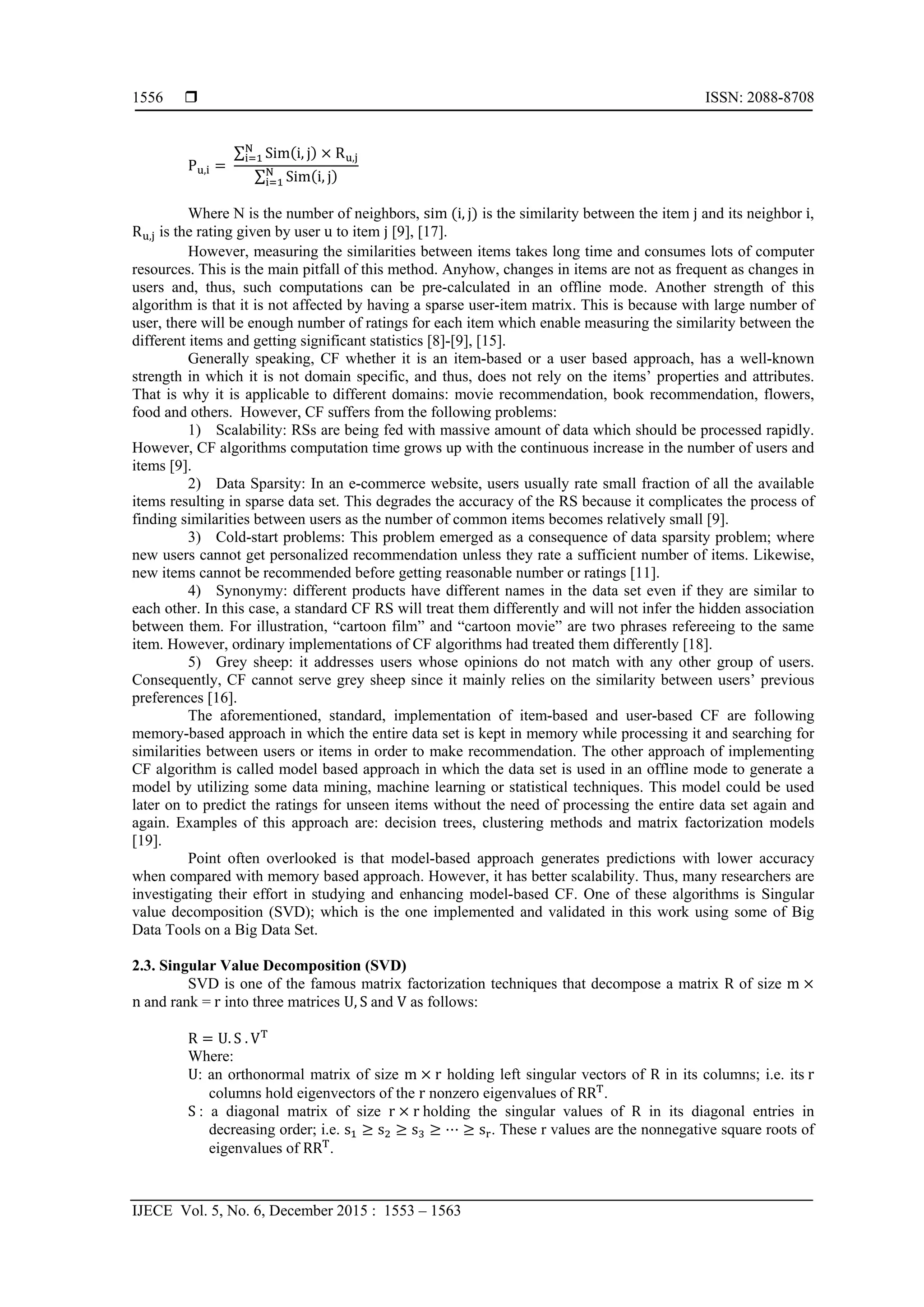  ISSN: 2088-8708
IJECE Vol. 5, No. 6, December 2015 : 1553 – 1563
1556
P	 , 	
∑ Sim i, j R ,
∑ Sim i, j
Where N is the number of neighbors, sim	 i, j is the similarity between the item j and its neighbor i,
R , is the rating given by user u to item j [9], [17].
However, measuring the similarities between items takes long time and consumes lots of computer
resources. This is the main pitfall of this method. Anyhow, changes in items are not as frequent as changes in
users and, thus, such computations can be pre-calculated in an offline mode. Another strength of this
algorithm is that it is not affected by having a sparse user-item matrix. This is because with large number of
user, there will be enough number of ratings for each item which enable measuring the similarity between the
different items and getting significant statistics [8]-[9], [15].
Generally speaking, CF whether it is an item-based or a user based approach, has a well-known
strength in which it is not domain specific, and thus, does not rely on the items’ properties and attributes.
That is why it is applicable to different domains: movie recommendation, book recommendation, flowers,
food and others. However, CF suffers from the following problems:
1) Scalability: RSs are being fed with massive amount of data which should be processed rapidly.
However, CF algorithms computation time grows up with the continuous increase in the number of users and
items [9].
2) Data Sparsity: In an e-commerce website, users usually rate small fraction of all the available
items resulting in sparse data set. This degrades the accuracy of the RS because it complicates the process of
finding similarities between users as the number of common items becomes relatively small [9].
3) Cold-start problems: This problem emerged as a consequence of data sparsity problem; where
new users cannot get personalized recommendation unless they rate a sufficient number of items. Likewise,
new items cannot be recommended before getting reasonable number or ratings [11].
4) Synonymy: different products have different names in the data set even if they are similar to
each other. In this case, a standard CF RS will treat them differently and will not infer the hidden association
between them. For illustration, “cartoon film” and “cartoon movie” are two phrases refereeing to the same
item. However, ordinary implementations of CF algorithms had treated them differently [18].
5) Grey sheep: it addresses users whose opinions do not match with any other group of users.
Consequently, CF cannot serve grey sheep since it mainly relies on the similarity between users’ previous
preferences [16].
The aforementioned, standard, implementation of item-based and user-based CF are following
memory-based approach in which the entire data set is kept in memory while processing it and searching for
similarities between users or items in order to make recommendation. The other approach of implementing
CF algorithm is called model based approach in which the data set is used in an offline mode to generate a
model by utilizing some data mining, machine learning or statistical techniques. This model could be used
later on to predict the ratings for unseen items without the need of processing the entire data set again and
again. Examples of this approach are: decision trees, clustering methods and matrix factorization models
[19].
Point often overlooked is that model-based approach generates predictions with lower accuracy
when compared with memory based approach. However, it has better scalability. Thus, many researchers are
investigating their effort in studying and enhancing model-based CF. One of these algorithms is Singular
value decomposition (SVD); which is the one implemented and validated in this work using some of Big
Data Tools on a Big Data Set.
2.3. Singular Value Decomposition (SVD)
SVD is one of the famous matrix factorization techniques that decompose a matrix R of size m
n	and rank =	r into three matrices U, S	and V as follows:
R U. S	. V
Where:
U: an orthonormal matrix of size m r holding left singular vectors of R in its columns; i.e. its	r
columns hold eigenvectors of the r nonzero eigenvalues of RR .
S	: a diagonal matrix of size r r	holding the singular values of R in its diagonal entries in
decreasing order; i.e. s s s ⋯ s . These r values are the nonnegative square roots of
eigenvalues of RR .
 