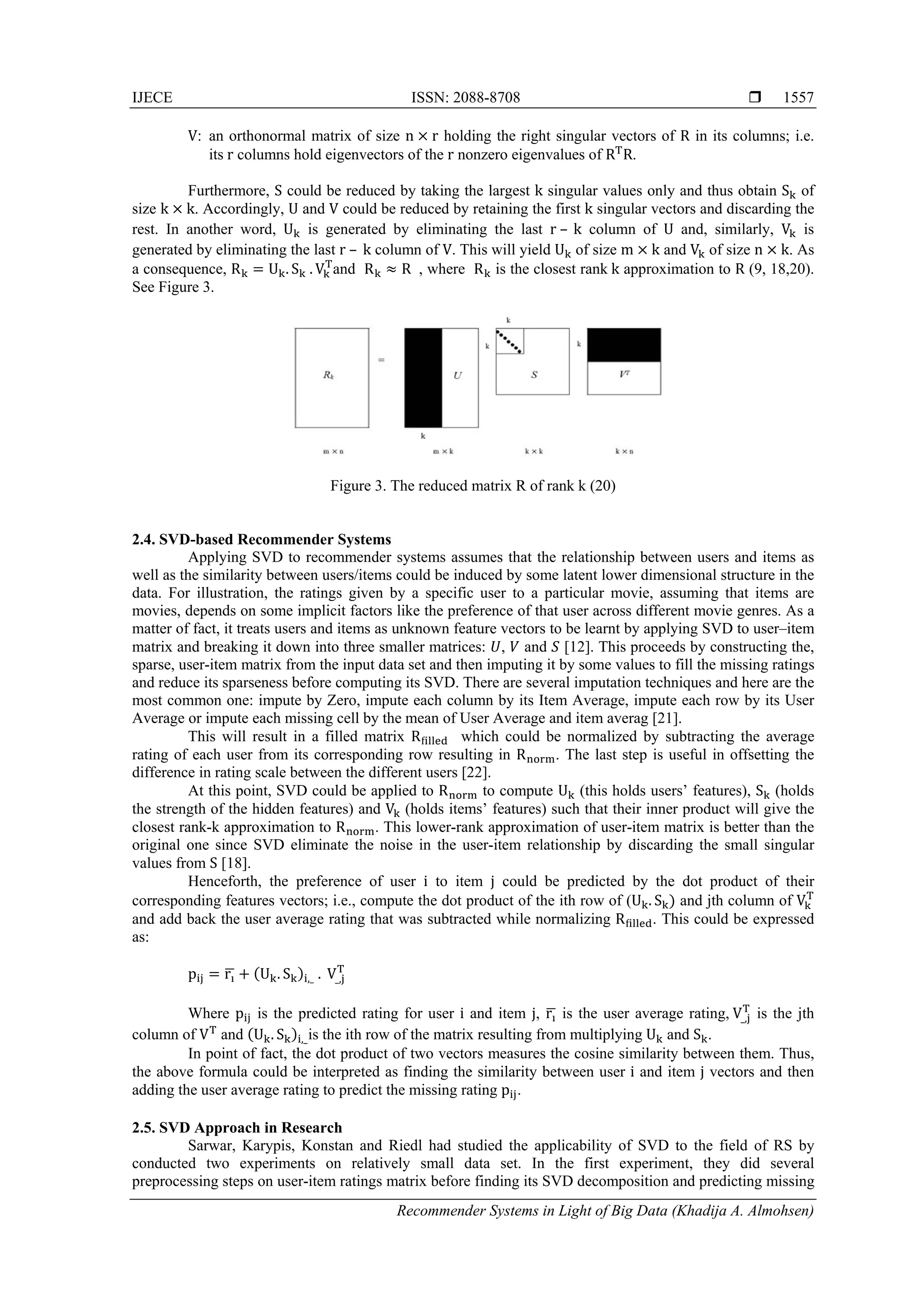 IJECE ISSN: 2088-8708 
Recommender Systems in Light of Big Data (Khadija A. Almohsen)
1557
V: an orthonormal matrix of size n r holding the right singular vectors of R in its columns; i.e.
its	r columns hold eigenvectors of the r nonzero eigenvalues of R R.
Furthermore, S could be reduced by taking the largest k singular values only and thus obtain S of
size k k. Accordingly, U and V could be reduced by retaining the first k singular vectors and discarding the
rest. In another word, U is generated by eliminating the last r	– 	k column of U and, similarly, V is
generated by eliminating the last r	– 	k column of V. This will yield U of size m k and V of size n k. As
a consequence, R U . S 	. V and R R	 , where R is the closest rank	k approximation to R (9, 18,20).
See Figure 3.
Figure 3. The reduced matrix R of rank k (20)
2.4. SVD-based Recommender Systems
Applying SVD to recommender systems assumes that the relationship between users and items as
well as the similarity between users/items could be induced by some latent lower dimensional structure in the
data. For illustration, the ratings given by a specific user to a particular movie, assuming that items are
movies, depends on some implicit factors like the preference of that user across different movie genres. As a
matter of fact, it treats users and items as unknown feature vectors to be learnt by applying SVD to user–item
matrix and breaking it down into three smaller matrices: , and [12]. This proceeds by constructing the,
sparse, user-item matrix from the input data set and then imputing it by some values to fill the missing ratings
and reduce its sparseness before computing its SVD. There are several imputation techniques and here are the
most common one: impute by Zero, impute each column by its Item Average, impute each row by its User
Average or impute each missing cell by the mean of User Average and item averag [21].
This will result in a filled matrix R which could be normalized by subtracting the average
rating of each user from its corresponding row resulting in R . The last step is useful in offsetting the
difference in rating scale between the different users [22].
At this point, SVD could be applied to R to compute U (this holds users’ features), S (holds
the strength of the hidden features) and V (holds items’ features) such that their inner product will give the
closest rank-k approximation to R . This lower-rank approximation of user-item matrix is better than the
original one since SVD eliminate the noise in the user-item relationship by discarding the small singular
values from S [18].
Henceforth, the preference of user i to item j could be predicted by the dot product of their
corresponding features vectors; i.e., compute the dot product of the ith row of (U . S and jth column of V
and add back the user average rating that was subtracted while normalizing R . This could be expressed
as:
p r U . S ,_	. 	V_,
Where p is the predicted rating for user i and item j, r is the user average rating,	V_, is the jth
column of V and U . S ,_is the ith row of the matrix resulting from multiplying U and S .
In point of fact, the dot product of two vectors measures the cosine similarity between them. Thus,
the above formula could be interpreted as finding the similarity between user i and item j vectors and then
adding the user average rating to predict the missing rating p .
2.5. SVD Approach in Research
Sarwar, Karypis, Konstan and Riedl had studied the applicability of SVD to the field of RS by
conducted two experiments on relatively small data set. In the first experiment, they did several
preprocessing steps on user-item ratings matrix before finding its SVD decomposition and predicting missing
 