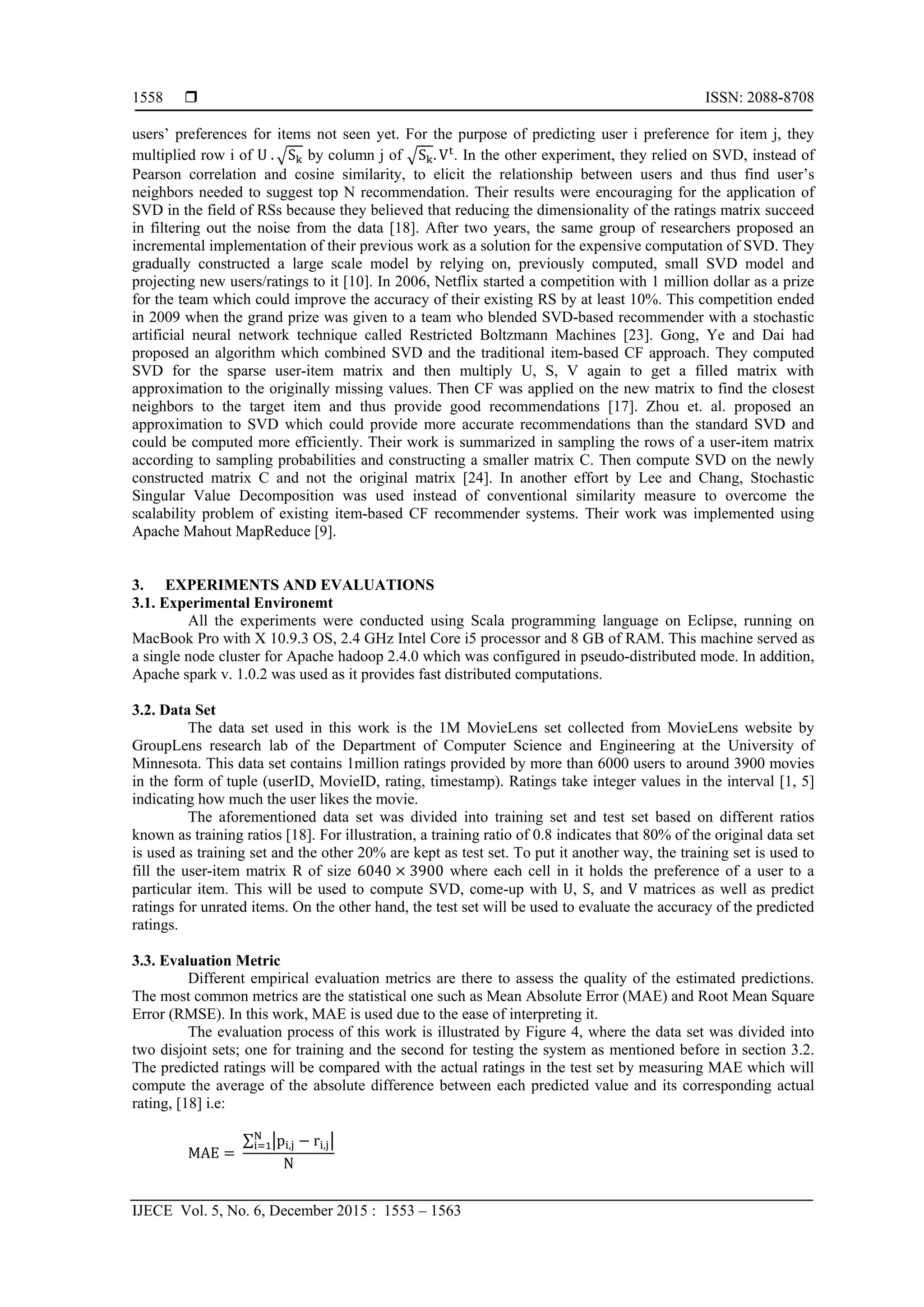  ISSN: 2088-8708
IJECE Vol. 5, No. 6, December 2015 : 1553 – 1563
1558
users’ preferences for items not seen yet. For the purpose of predicting user i preference for item j, they
multiplied row i of U	. S by column j of S . V . In the other experiment, they relied on SVD, instead of
Pearson correlation and cosine similarity, to elicit the relationship between users and thus find user’s
neighbors needed to suggest top N recommendation. Their results were encouraging for the application of
SVD in the field of RSs because they believed that reducing the dimensionality of the ratings matrix succeed
in filtering out the noise from the data [18]. After two years, the same group of researchers proposed an
incremental implementation of their previous work as a solution for the expensive computation of SVD. They
gradually constructed a large scale model by relying on, previously computed, small SVD model and
projecting new users/ratings to it [10]. In 2006, Netflix started a competition with 1 million dollar as a prize
for the team which could improve the accuracy of their existing RS by at least 10%. This competition ended
in 2009 when the grand prize was given to a team who blended SVD-based recommender with a stochastic
artificial neural network technique called Restricted Boltzmann Machines [23]. Gong, Ye and Dai had
proposed an algorithm which combined SVD and the traditional item-based CF approach. They computed
SVD for the sparse user-item matrix and then multiply U, S, V again to get a filled matrix with
approximation to the originally missing values. Then CF was applied on the new matrix to find the closest
neighbors to the target item and thus provide good recommendations [17]. Zhou et. al. proposed an
approximation to SVD which could provide more accurate recommendations than the standard SVD and
could be computed more efficiently. Their work is summarized in sampling the rows of a user-item matrix
according to sampling probabilities and constructing a smaller matrix C. Then compute SVD on the newly
constructed matrix C and not the original matrix [24]. In another effort by Lee and Chang, Stochastic
Singular Value Decomposition was used instead of conventional similarity measure to overcome the
scalability problem of existing item-based CF recommender systems. Their work was implemented using
Apache Mahout MapReduce [9].
3. EXPERIMENTS AND EVALUATIONS
3.1. Experimental Environemt
All the experiments were conducted using Scala programming language on Eclipse, running on
MacBook Pro with X 10.9.3 OS, 2.4 GHz Intel Core i5 processor and 8 GB of RAM. This machine served as
a single node cluster for Apache hadoop 2.4.0 which was configured in pseudo-distributed mode. In addition,
Apache spark v. 1.0.2 was used as it provides fast distributed computations.
3.2. Data Set
The data set used in this work is the 1M MovieLens set collected from MovieLens website by
GroupLens research lab of the Department of Computer Science and Engineering at the University of
Minnesota. This data set contains 1million ratings provided by more than 6000 users to around 3900 movies
in the form of tuple (userID, MovieID, rating, timestamp). Ratings take integer values in the interval [1, 5]
indicating how much the user likes the movie.
The aforementioned data set was divided into training set and test set based on different ratios
known as training ratios [18]. For illustration, a training ratio of 0.8 indicates that 80% of the original data set
is used as training set and the other 20% are kept as test set. To put it another way, the training set is used to
fill the user-item matrix R of size 6040 3900 where each cell in it holds the preference of a user to a
particular item. This will be used to compute SVD, come-up with U, S, and V matrices as well as predict
ratings for unrated items. On the other hand, the test set will be used to evaluate the accuracy of the predicted
ratings.
3.3. Evaluation Metric
Different empirical evaluation metrics are there to assess the quality of the estimated predictions.
The most common metrics are the statistical one such as Mean Absolute Error (MAE) and Root Mean Square
Error (RMSE). In this work, MAE is used due to the ease of interpreting it.
The evaluation process of this work is illustrated by Figure 4, where the data set was divided into
two disjoint sets; one for training and the second for testing the system as mentioned before in section 3.2.
The predicted ratings will be compared with the actual ratings in the test set by measuring MAE which will
compute the average of the absolute difference between each predicted value and its corresponding actual
rating, [18] i.e:
MAE 	
∑ p , r ,
N
 