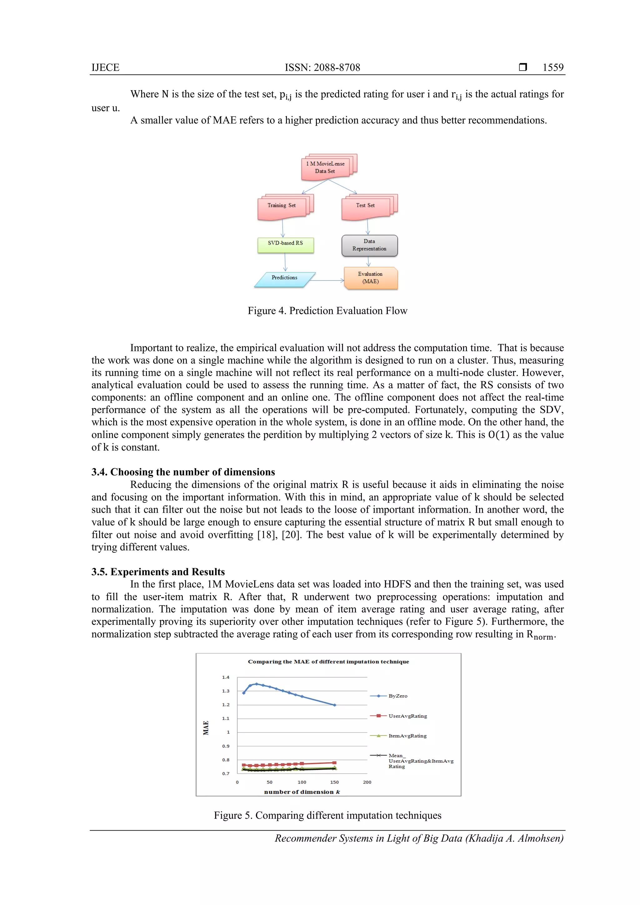 IJECE ISSN: 2088-8708 
Recommender Systems in Light of Big Data (Khadija A. Almohsen)
1559
Where N is the size of the test set, p , is the predicted rating for user i and r , is the actual ratings for
user u.
A smaller value of MAE refers to a higher prediction accuracy and thus better recommendations.
Figure 4. Prediction Evaluation Flow
Important to realize, the empirical evaluation will not address the computation time. That is because
the work was done on a single machine while the algorithm is designed to run on a cluster. Thus, measuring
its running time on a single machine will not reflect its real performance on a multi-node cluster. However,
analytical evaluation could be used to assess the running time. As a matter of fact, the RS consists of two
components: an offline component and an online one. The offline component does not affect the real-time
performance of the system as all the operations will be pre-computed. Fortunately, computing the SDV,
which is the most expensive operation in the whole system, is done in an offline mode. On the other hand, the
online component simply generates the perdition by multiplying 2 vectors of size k. This is O 1 as the value
of k is constant.
3.4. Choosing the number of dimensions
Reducing the dimensions of the original matrix R is useful because it aids in eliminating the noise
and focusing on the important information. With this in mind, an appropriate value of k should be selected
such that it can filter out the noise but not leads to the loose of important information. In another word, the
value of k should be large enough to ensure capturing the essential structure of matrix R but small enough to
filter out noise and avoid overfitting [18], [20]. The best value of k will be experimentally determined by
trying different values.
3.5. Experiments and Results
In the first place, 1M MovieLens data set was loaded into HDFS and then the training set, was used
to fill the user-item matrix R. After that, R underwent two preprocessing operations: imputation and
normalization. The imputation was done by mean of item average rating and user average rating, after
experimentally proving its superiority over other imputation techniques (refer to Figure 5). Furthermore, the
normalization step subtracted the average rating of each user from its corresponding row resulting in R .
Figure 5. Comparing different imputation techniques
 