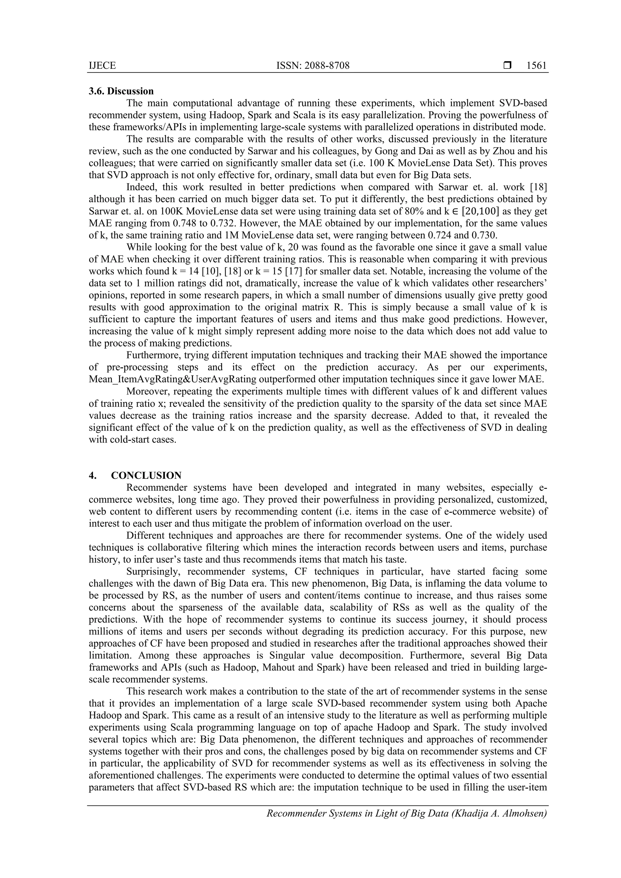 IJECE ISSN: 2088-8708 
Recommender Systems in Light of Big Data (Khadija A. Almohsen)
1561
3.6. Discussion
The main computational advantage of running these experiments, which implement SVD-based
recommender system, using Hadoop, Spark and Scala is its easy parallelization. Proving the powerfulness of
these frameworks/APIs in implementing large-scale systems with parallelized operations in distributed mode.
The results are comparable with the results of other works, discussed previously in the literature
review, such as the one conducted by Sarwar and his colleagues, by Gong and Dai as well as by Zhou and his
colleagues; that were carried on significantly smaller data set (i.e. 100 K MovieLense Data Set). This proves
that SVD approach is not only effective for, ordinary, small data but even for Big Data sets.
Indeed, this work resulted in better predictions when compared with Sarwar et. al. work [18]
although it has been carried on much bigger data set. To put it differently, the best predictions obtained by
Sarwar et. al. on 100K MovieLense data set were using training data set of 80% and k ∈ 20,100 as they get
MAE ranging from 0.748 to 0.732. However, the MAE obtained by our implementation, for the same values
of k, the same training ratio and 1M MovieLense data set, were ranging between 0.724 and 0.730.
While looking for the best value of k, 20 was found as the favorable one since it gave a small value
of MAE when checking it over different training ratios. This is reasonable when comparing it with previous
works which found k = 14 [10], [18] or k = 15 [17] for smaller data set. Notable, increasing the volume of the
data set to 1 million ratings did not, dramatically, increase the value of k which validates other researchers’
opinions, reported in some research papers, in which a small number of dimensions usually give pretty good
results with good approximation to the original matrix R. This is simply because a small value of k is
sufficient to capture the important features of users and items and thus make good predictions. However,
increasing the value of k might simply represent adding more noise to the data which does not add value to
the process of making predictions.
Furthermore, trying different imputation techniques and tracking their MAE showed the importance
of pre-processing steps and its effect on the prediction accuracy. As per our experiments,
Mean_ItemAvgRating&UserAvgRating outperformed other imputation techniques since it gave lower MAE.
Moreover, repeating the experiments multiple times with different values of k and different values
of training ratio x; revealed the sensitivity of the prediction quality to the sparsity of the data set since MAE
values decrease as the training ratios increase and the sparsity decrease. Added to that, it revealed the
significant effect of the value of k on the prediction quality, as well as the effectiveness of SVD in dealing
with cold-start cases.
4. CONCLUSION
Recommender systems have been developed and integrated in many websites, especially e-
commerce websites, long time ago. They proved their powerfulness in providing personalized, customized,
web content to different users by recommending content (i.e. items in the case of e-commerce website) of
interest to each user and thus mitigate the problem of information overload on the user.
Different techniques and approaches are there for recommender systems. One of the widely used
techniques is collaborative filtering which mines the interaction records between users and items, purchase
history, to infer user’s taste and thus recommends items that match his taste.
Surprisingly, recommender systems, CF techniques in particular, have started facing some
challenges with the dawn of Big Data era. This new phenomenon, Big Data, is inflaming the data volume to
be processed by RS, as the number of users and content/items continue to increase, and thus raises some
concerns about the sparseness of the available data, scalability of RSs as well as the quality of the
predictions. With the hope of recommender systems to continue its success journey, it should process
millions of items and users per seconds without degrading its prediction accuracy. For this purpose, new
approaches of CF have been proposed and studied in researches after the traditional approaches showed their
limitation. Among these approaches is Singular value decomposition. Furthermore, several Big Data
frameworks and APIs (such as Hadoop, Mahout and Spark) have been released and tried in building large-
scale recommender systems.
This research work makes a contribution to the state of the art of recommender systems in the sense
that it provides an implementation of a large scale SVD-based recommender system using both Apache
Hadoop and Spark. This came as a result of an intensive study to the literature as well as performing multiple
experiments using Scala programming language on top of apache Hadoop and Spark. The study involved
several topics which are: Big Data phenomenon, the different techniques and approaches of recommender
systems together with their pros and cons, the challenges posed by big data on recommender systems and CF
in particular, the applicability of SVD for recommender systems as well as its effectiveness in solving the
aforementioned challenges. The experiments were conducted to determine the optimal values of two essential
parameters that affect SVD-based RS which are: the imputation technique to be used in filling the user-item
 
