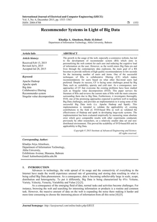 International Journal of Electrical and Computer Engineering (IJECE)
Vol. 5, No. 6, December 2015, pp. 1553~1563
ISSN: 2088-8708  1553
Journal homepage: http://iaesjournal.com/online/index.php/IJECE
Recommender Systems in Light of Big Data
Khadija A. Almohsen, Huda Al-Jobori
Department of Information Technology, Ahlia University, Bahrain
Article Info ABSTRACT
Article history:
Received Feb 13, 2015
Revised Jul 6, 2015
Accepted Jul 28, 2015
The growth in the usage of the web, especially e-commerce website, has led
to the development of recommender system (RS) which aims in
personalizing the web content for each user and reducing the cognitive load
of information on the user. However, as the world enters Big Data era and
lives through the contemporary data explosion, the main goal of a RS
becomes to provide millions of high quality recommendations in few seconds
for the increasing number of users and items. One of the successful
techniques of RSs is collaborative filtering (CF) which makes
recommendations for users based on what other like-mind users had
preferred. Despite its success, CF is facing some challenges posed by Big
Data, such as: scalability, sparsity and cold start. As a consequence, new
approaches of CF that overcome the existing problems have been studied
such as Singular value decomposition (SVD). This paper surveys the
literature of RSs and reviews the current state of RSs with the main concerns
surrounding them due to Big Data. Furthermore, it investigates thoroughly
SVD, one of the promising approaches expected to perform well in tackling
Big Data challenges, and provides an implementation to it using some of the
successful Big Data tools (i.e. Apache Hadoop and Spark). This
implementation is intended to validate the applicability of, existing
contributions to the field of, SVD-based RSs as well as validated the
effectiveness of Hadoop and spark in developing large-scale systems. The
implementation has been evaluated empirically by measuring mean absolute
error which gave comparable results with other experiments conducted,
previously by other researchers, on a relatively smaller data set and non-
distributed environment. This proved the scalability of SVD-based RS and its
applicability to Big Data.
Keyword:
Apache Hadoop
Apache spark
Big data
Collaborative filtering
Recommender system
Singular value decomposition
Copyright © 2015 Institute of Advanced Engineering and Science.
All rights reserved.
Corresponding Author:
Khadija Atiya Almohsen,
Department of Information Technology,
Ahlia University,
Exhibitions Avenue, Manama, Bahrain
Email: kalmohsen@ahlia.edu.bh
1. INTRODUCTION
Advances in technology, the wide spread of its usage and the connectivity of everything to the
Internet have made the world experience unusual rate of generating and storing data resulting in what is
being called Big Data phenomenon. As a consequence, data is becoming unbelievably large in scale, scope,
distribution and heterogeneity. To put it differently, Big Data is being characterized by 6Vs: Volume,
Variety, Velocity, Veracity, Variability and Value [1]-[3].
As a consequence of the emerging fluid of data, normal tasks and activities become challenges. For
instance, browsing the web and searching for interesting information or products is a routine and common
task. However, the massive amount of data on the web is expanding the noise there making it harder and
more time consuming to choose the interesting pieces of information from all this noise [4]-[5].
 