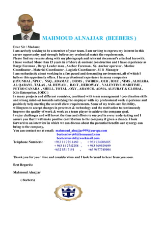 MAHMOUD ALNAJJAR (BEEBERS )
Dear Sir / Madam:
I am actively seeking to be a member of your team. I am writing to express my interest in this
career opportunity and strongly believe my credential match the requirements.
Please find my resume along with my photograph and relevant document’s attached herewith.
I have worked More than 15 years in offshore & onshore construction and I have experience as
Barge Foreman , Barge Leader man , Anchor Foreman , Sr. Anchor operator , Marine
Coordinator , Material Coordinator , Logistic Coordinator , H R Manager
I am enthusiastic about working in a fast paced and demanding environment, all of which I
believe this opportunity offers. I have professional experience in many companies
(HYUNDAI , NPCC , NSQ , ADAMAC , DOMS , SWIBER , OER , IOEC , NIMS , ALBEZRA,
AL QABANI , TALAS , AL HEWAR , D.O.T , HEROWAY , VALENTINE MARITIME ,
PETRO CANADA , SHELL, TOTAL , OXY , ARAMCO, ADMA, ALFURAT & GLOBAL,
Kito Enterprises, IOEC )
In many projects and different countries, combined with team management / coordination skills
and strong mind-set towards satisfying the employer with my professional work experience and
positively help meeting the overall client requirements. Some of my traits are flexibility,
willingness to accept changes in processes & technology and the motivation to continuously
improve the quality of work & work as a team player to achieve the company goal.
I enjoy challenges and will invest the time and efforts to succeed in every undertaking and I
assure you that I will make positive contribution to the company if given a chance. I look
forward to an interview in which we can discuss about the potential benefits our synergy can
bring to the company.
You can contact me at email: mahmoud_alnajjar999@europe.com
beeberslove69@homemail.com
beeberslove69@workmail.com
Telephone Numbers: +963 11 275 4460 , + 963 934006685
+ 963 11 2742258 , + 963 969929699
+632 531 7191 , +63 9477745004
Thank you for your time and consideration and I look forward to hear from you soon.
Best Regards:
Mahmoud Alnajjar
( Beebers)
 