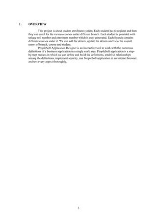 3
1. OVERVIEW
This project is about student enrolment system. Each student has to register and then
they can enrol for the various courses under different branch. Each student is provided with
unique roll number and enrolment number which is auto-generated. Each Branch contains
different courses under it. We can add the details, update the details and view the overall
report of branch, course and student.
PeopleSoft Application Designer is an interactive tool to work with the numerous
definitions of a business application in a single work area. PeopleSoft application is a step-
by-step process in which we can define and build the definitions, establish relationships
among the definitions, implement security, run PeopleSoft application in an internet browser,
and test every aspect thoroughly.
 