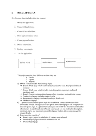 4
2. DETAILED DESIGN
Development phase includes eight step process:
1. Design the application.
2. Create field definitions.
3. Create record definitions.
4. Build application data tables.
5. Create page definitions.
6. Define components.
7. Register components.
8. Test the application.
This project contains three different sections, they are
1. Details
2. Update
3. Reports.
a) Details section includes the following pages
 Branch details page which has the branch details like code, description and no of
semester
 Course details page which includes code, description, maximum marks and
maximum seat
 Branch Course Assignment details page where branch are assigned to the courses
 Student details page includes student details
 Enrolment details page consists of enrolment details and
 Marks details page.
b) Update Section contains update page in which branch, course, student details are
modified if needed. Once you select the option in the update page it will navigate to the
relevant update page. In Update Branch data you can modify the description and number
of semesters in each branch and in Update Course data you can modify the description,
maximum marks and maximum seats and in Update Student data you can change the
student details.
c) Reports section consists of
 Branch report page which includes all courses under a branch
 Student Report page consists all student details, and
 Overall Report page
 