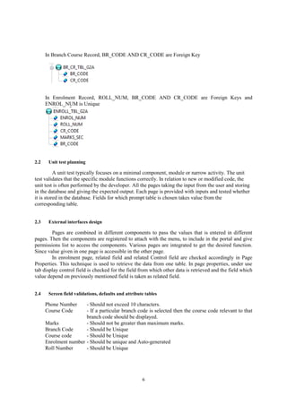 6
In Branch Course Record, BR_CODE AND CR_CODE are Foreign Key
In Enrolment Record, ROLL_NUM, BR_CODE AND CR_CODE are Foreign Keys and
ENROL_NUM is Unique
2.2 Unit test planning
A unit test typically focuses on a minimal component, module or narrow activity. The unit
test validates that the specific module functions correctly. In relation to new or modified code, the
unit test is often performed by the developer. All the pages taking the input from the user and storing
in the database and giving the expected output. Each page is provided with inputs and tested whether
it is stored in the database. Fields for which prompt table is chosen takes value from the
corresponding table.
2.3 External interfaces design
Pages are combined in different components to pass the values that is entered in different
pages. Then the components are registered to attach with the menu, to include in the portal and give
permissions list to access the components. Various pages are integrated to get the desired function.
Since value given in one page is accessible in the other page.
In enrolment page, related field and related Control field are checked accordingly in Page
Properties. This technique is used to retrieve the data from one table. In page properties, under use
tab display control field is checked for the field from which other data is retrieved and the field which
value depend on previously mentioned field is taken as related field.
2.4 Screen field validations, defaults and attribute tables
Phone Number - Should not exceed 10 characters.
Course Code - If a particular branch code is selected then the course code relevant to that
branch code should be displayed.
Marks - Should not be greater than maximum marks.
Branch Code - Should be Unique
Course code - Should be Unique
Enrolment number - Should be unique and Auto-generated
Roll Number - Should be Unique
 