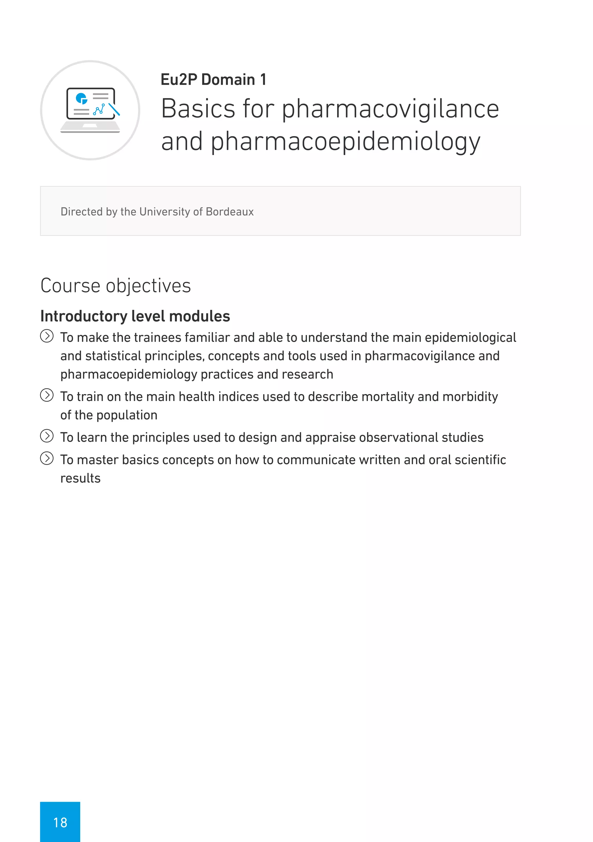 18
Eu2P Domain 1
Basics for pharmacovigilance
and pharmacoepidemiology
Directed by the University of Bordeaux
Course objectives
Introductory level modules
íí To make the trainees familiar and able to understand the main epidemiological
and statistical principles, concepts and tools used in pharmacovigilance and
pharmacoepidemiology practices and research
íí To train on the main health indices used to describe mortality and morbidity
of the population
íí To learn the principles used to design and appraise observational studies
íí To master basics concepts on how to communicate written and oral scientific
results
 