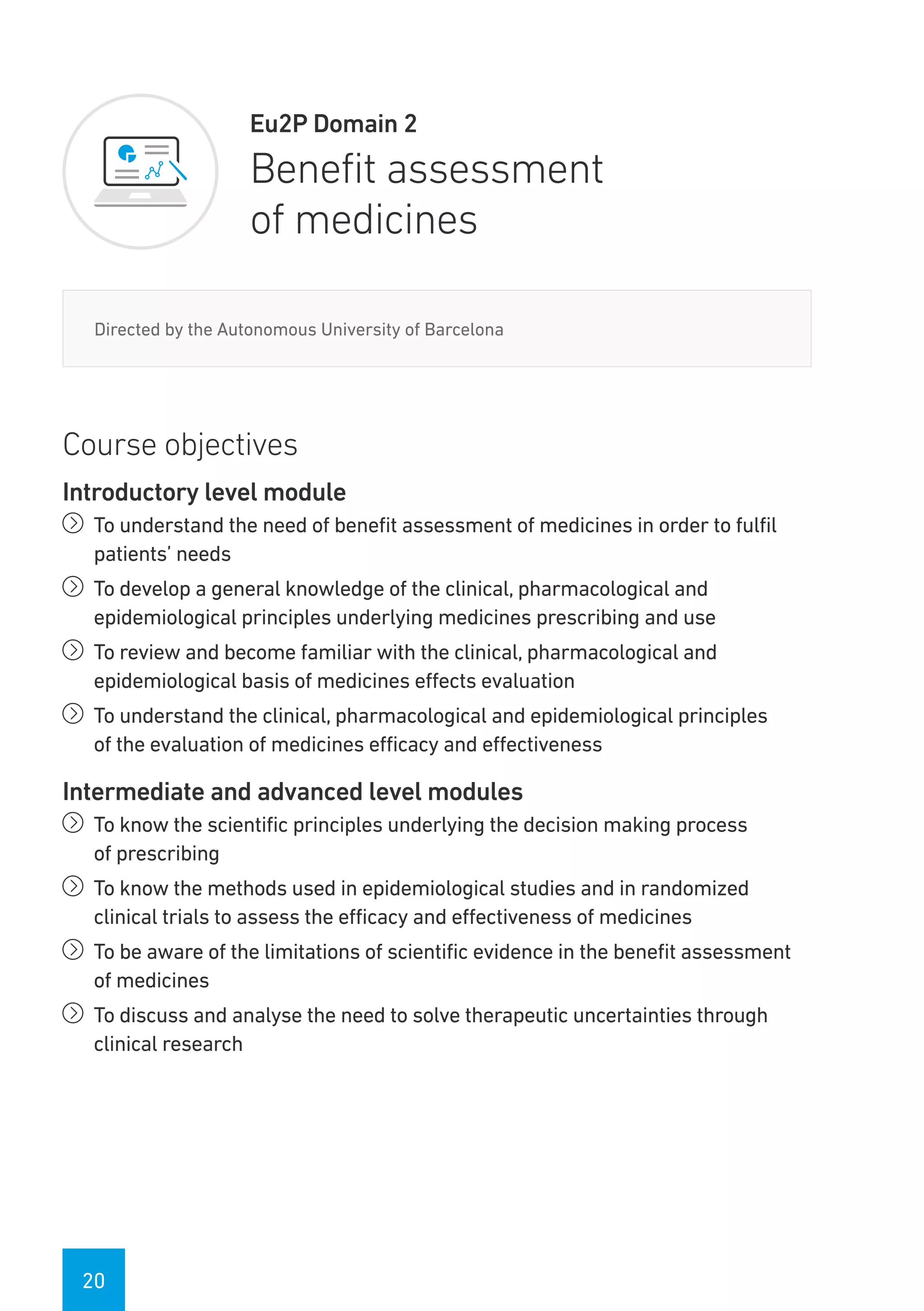 20
Eu2P Domain 2
Benefit assessment
of medicines
Directed by the Autonomous University of Barcelona
Course objectives
Introductory level module
íí To understand the need of benefit assessment of medicines in order to fulfil
patients’ needs
íí To develop a general knowledge of the clinical, pharmacological and
epidemiological principles underlying medicines prescribing and use
íí To review and become familiar with the clinical, pharmacological and
epidemiological basis of medicines effects evaluation
íí To understand the clinical, pharmacological and epidemiological principles
of the evaluation of medicines efficacy and effectiveness
Intermediate and advanced level modules
íí To know the scientific principles underlying the decision making process
of prescribing
íí To know the methods used in epidemiological studies and in randomized
clinical trials to assess the efficacy and effectiveness of medicines
íí To be aware of the limitations of scientific evidence in the benefit assessment
of medicines
íí To discuss and analyse the need to solve therapeutic uncertainties through
clinical research
 