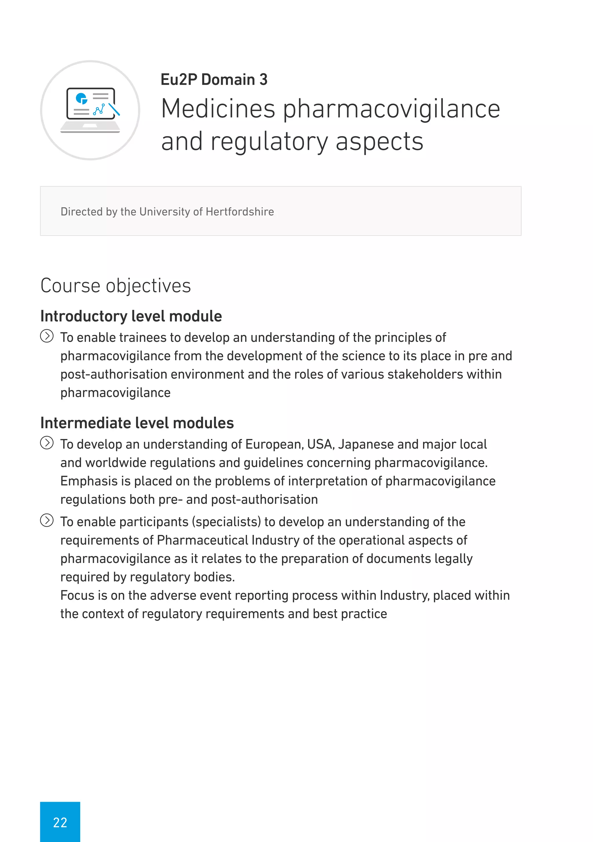 22
Eu2P Domain 3
Medicines pharmacovigilance
and regulatory aspects
Directed by the University of Hertfordshire
Course objectives
Introductory level module
íí To enable trainees to develop an understanding of the principles of
pharmacovigilance from the development of the science to its place in pre and
post-authorisation environment and the roles of various stakeholders within
pharmacovigilance
Intermediate level modules
íí To develop an understanding of European, USA, Japanese and major local
and worldwide regulations and guidelines concerning pharmacovigilance.
Emphasis is placed on the problems of interpretation of pharmacovigilance
regulations both pre- and post-authorisation
íí To enable participants (specialists) to develop an understanding of the
requirements of Pharmaceutical Industry of the operational aspects of
pharmacovigilance as it relates to the preparation of documents legally
required by regulatory bodies.
Focus is on the adverse event reporting process within Industry, placed within
the context of regulatory requirements and best practice
 