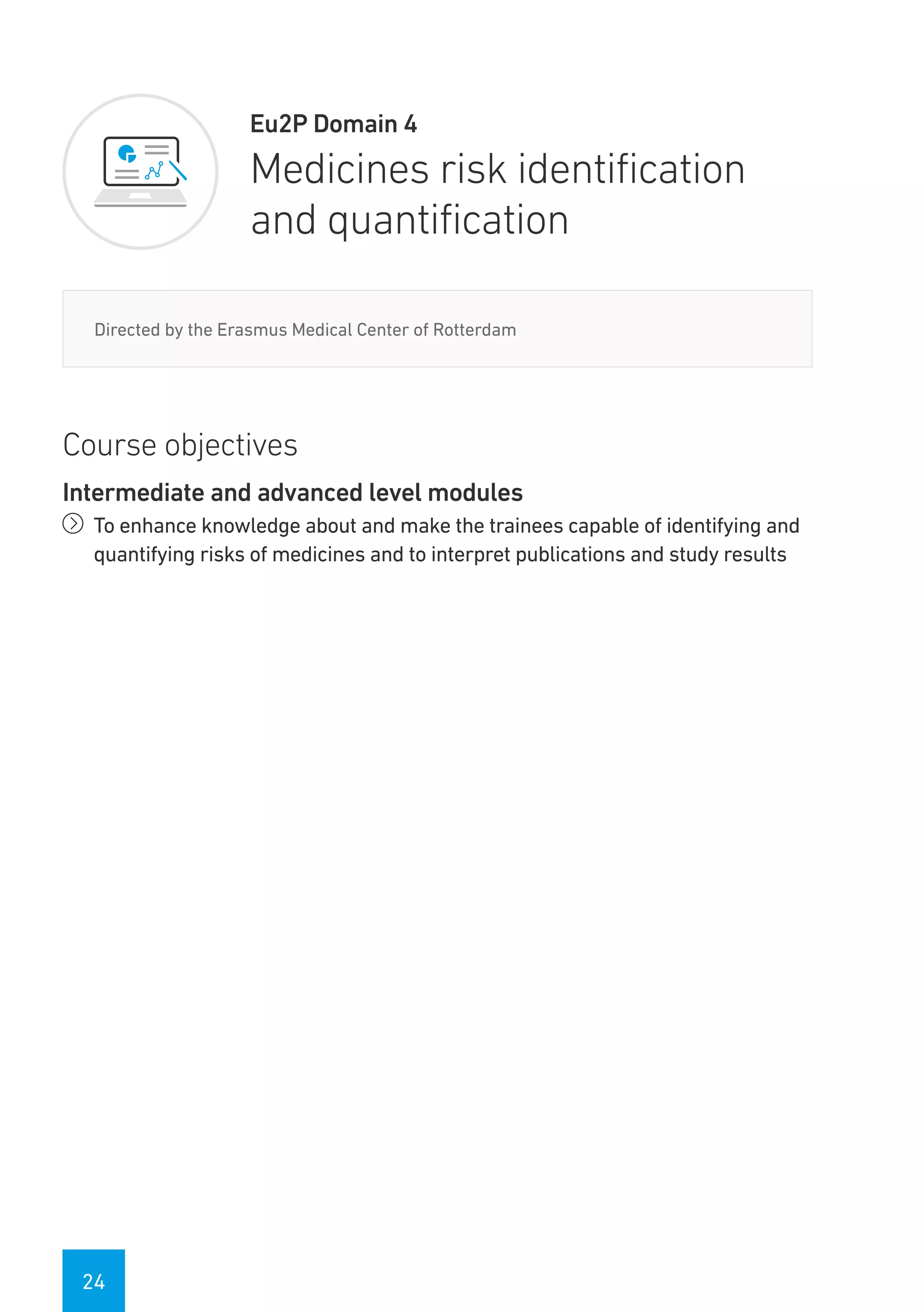 24
Eu2P Domain 4
Medicines risk identification
and quantification
Directed by the Erasmus Medical Center of Rotterdam
Course objectives
Intermediate and advanced level modules
íí To enhance knowledge about and make the trainees capable of identifying and
quantifying risks of medicines and to interpret publications and study results
 