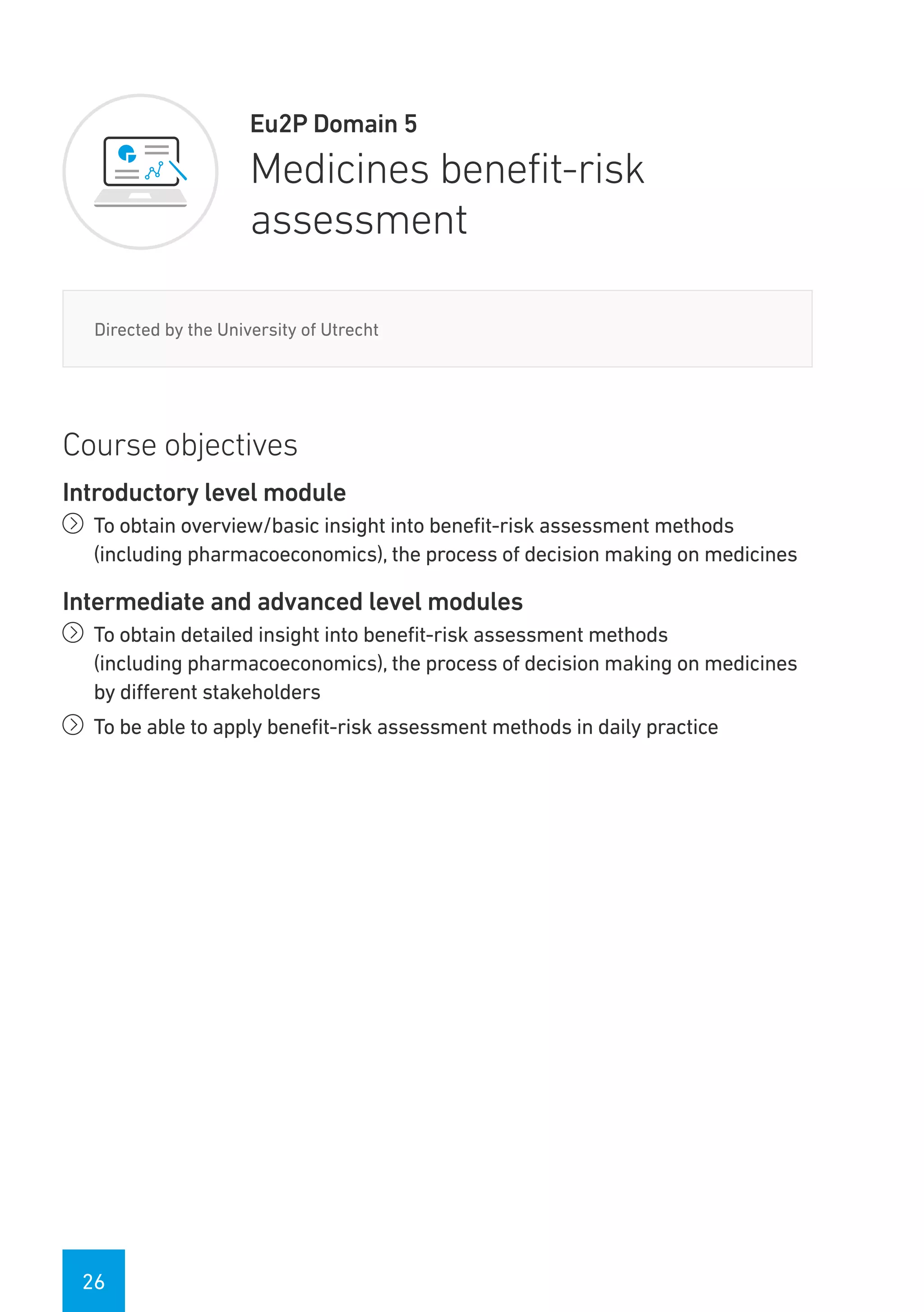 26
Eu2P Domain 5
Medicines benefit-risk
assessment
Directed by the University of Utrecht
Course objectives
Introductory level module
íí To obtain overview/basic insight into benefit-risk assessment methods
(including pharmacoeconomics), the process of decision making on medicines
Intermediate and advanced level modules
íí To obtain detailed insight into benefit-risk assessment methods
(including pharmacoeconomics), the process of decision making on medicines
by different stakeholders
íí To be able to apply benefit-risk assessment methods in daily practice
 