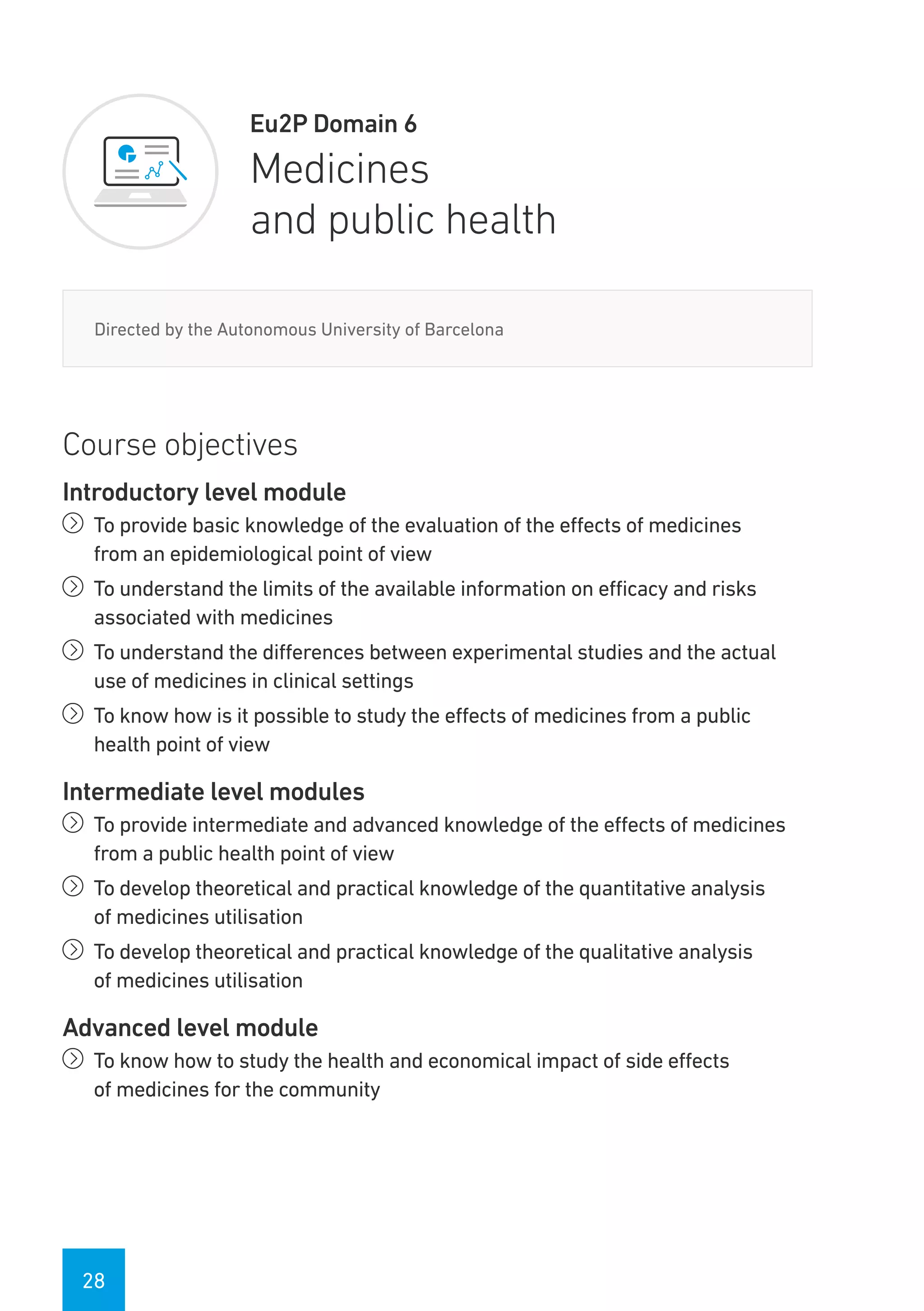 28
Eu2P Domain 6
Medicines
and public health
Directed by the Autonomous University of Barcelona
Course objectives
Introductory level module
íí To provide basic knowledge of the evaluation of the effects of medicines
from an epidemiological point of view
íí To understand the limits of the available information on efficacy and risks
associated with medicines
íí To understand the differences between experimental studies and the actual
use of medicines in clinical settings
íí To know how is it possible to study the effects of medicines from a public
health point of view
Intermediate level modules
íí To provide intermediate and advanced knowledge of the effects of medicines
from a public health point of view
íí To develop theoretical and practical knowledge of the quantitative analysis
of medicines utilisation
íí To develop theoretical and practical knowledge of the qualitative analysis
of medicines utilisation
Advanced level module
íí To know how to study the health and economical impact of side effects
of medicines for the community
 