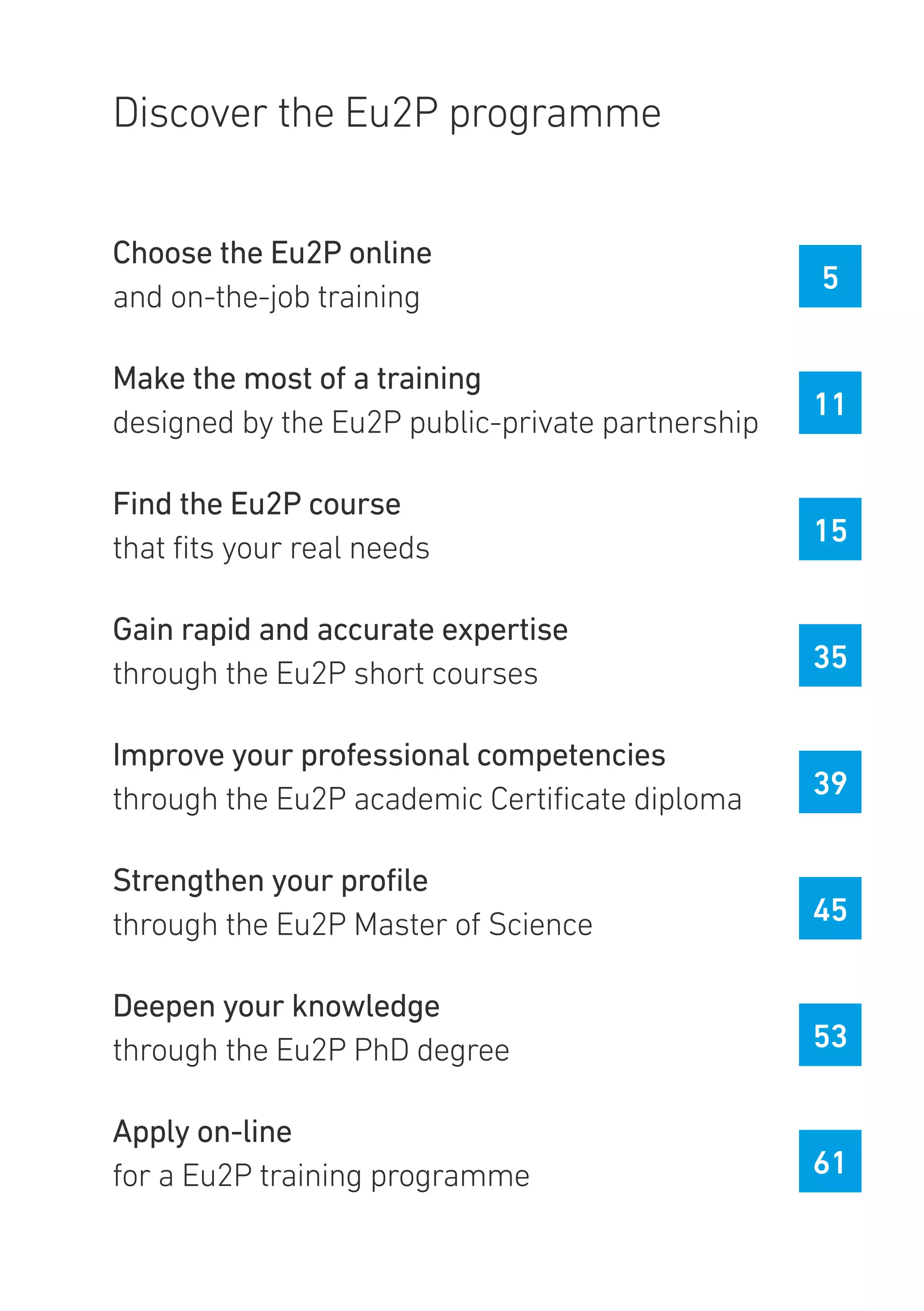 Discover the Eu2P programme
Choose the Eu2P online
and on-the-job training
Make the most of a training
designed by the Eu2P public-private partnership
Find the Eu2P course
that fits your real needs
Gain rapid and accurate expertise
through the Eu2P short courses
Improve your professional competencies
through the Eu2P academic Certificate diploma
Strengthen your profile
through the Eu2P Master of Science
Deepen your knowledge
through the Eu2P PhD degree
Apply on-line
for a Eu2P training programme
5
11
15
35
39
45
53
61
 