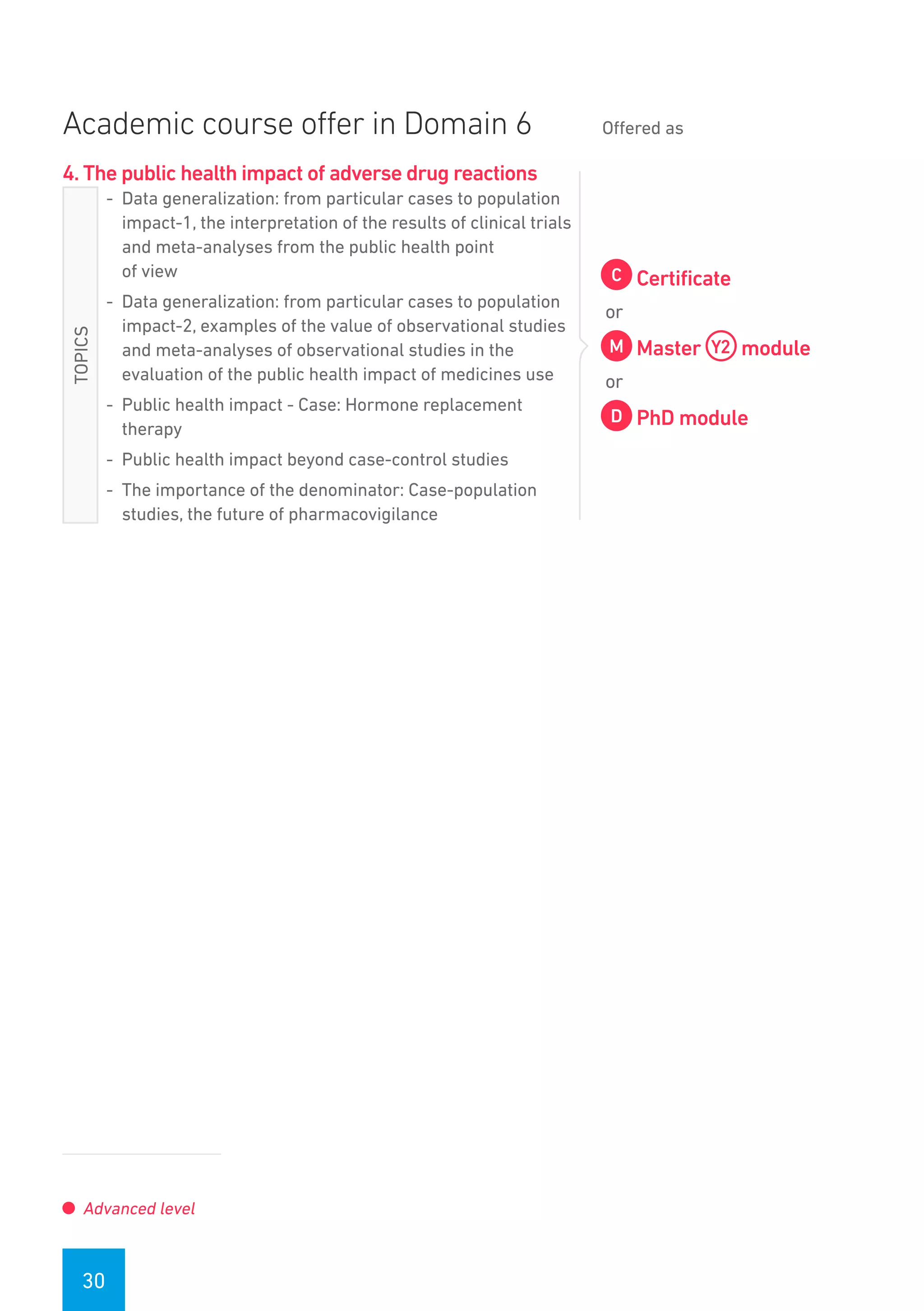 30
Academic course offer in Domain 6 Offered as
4. The public health impact of adverse drug reactions
-- Data generalization: from particular cases to population
impact-1, the interpretation of the results of clinical trials
and meta-analyses from the public health point
of view
-- Data generalization: from particular cases to population
impact-2, examples of the value of observational studies
and meta-analyses of observational studies in the
evaluation of the public health impact of medicines use
-- Public health impact - Case: Hormone replacement
therapy
-- Public health impact beyond case-control studies
-- The importance of the denominator: Case-population
studies, the future of pharmacovigilance
Certificate
or
Master module
or
PhD module
Advanced level
TOPICS
 