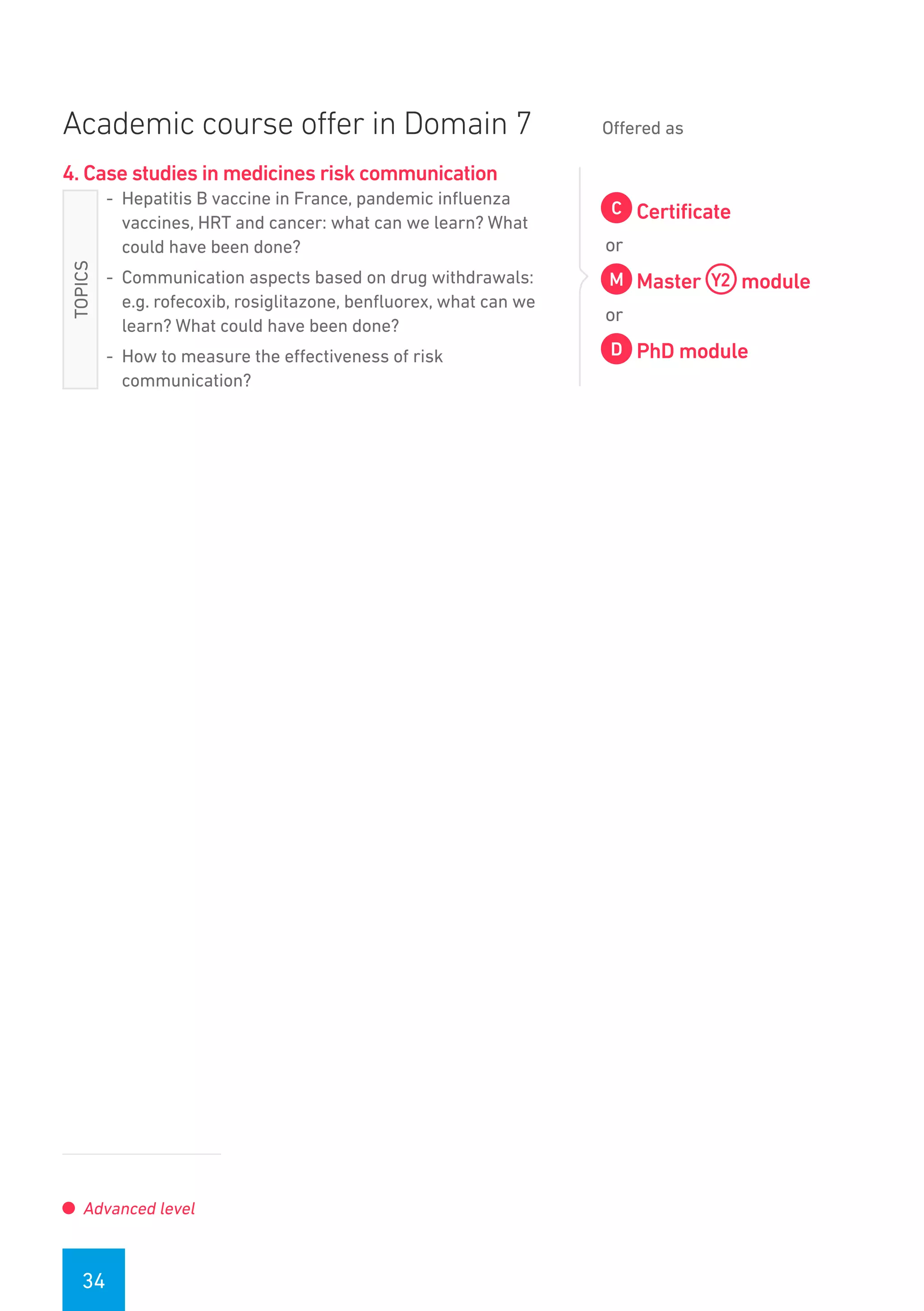 34
Academic course offer in Domain 7 Offered as
4. Case studies in medicines risk communication
-- Hepatitis B vaccine in France, pandemic influenza
vaccines, HRT and cancer: what can we learn? What
could have been done?
-- Communication aspects based on drug withdrawals:
e.g. rofecoxib, rosiglitazone, benfluorex, what can we
learn? What could have been done?
-- How to measure the effectiveness of risk
communication?
Certificate
or
Master module
or
PhD module
Advanced level
TOPICS
 