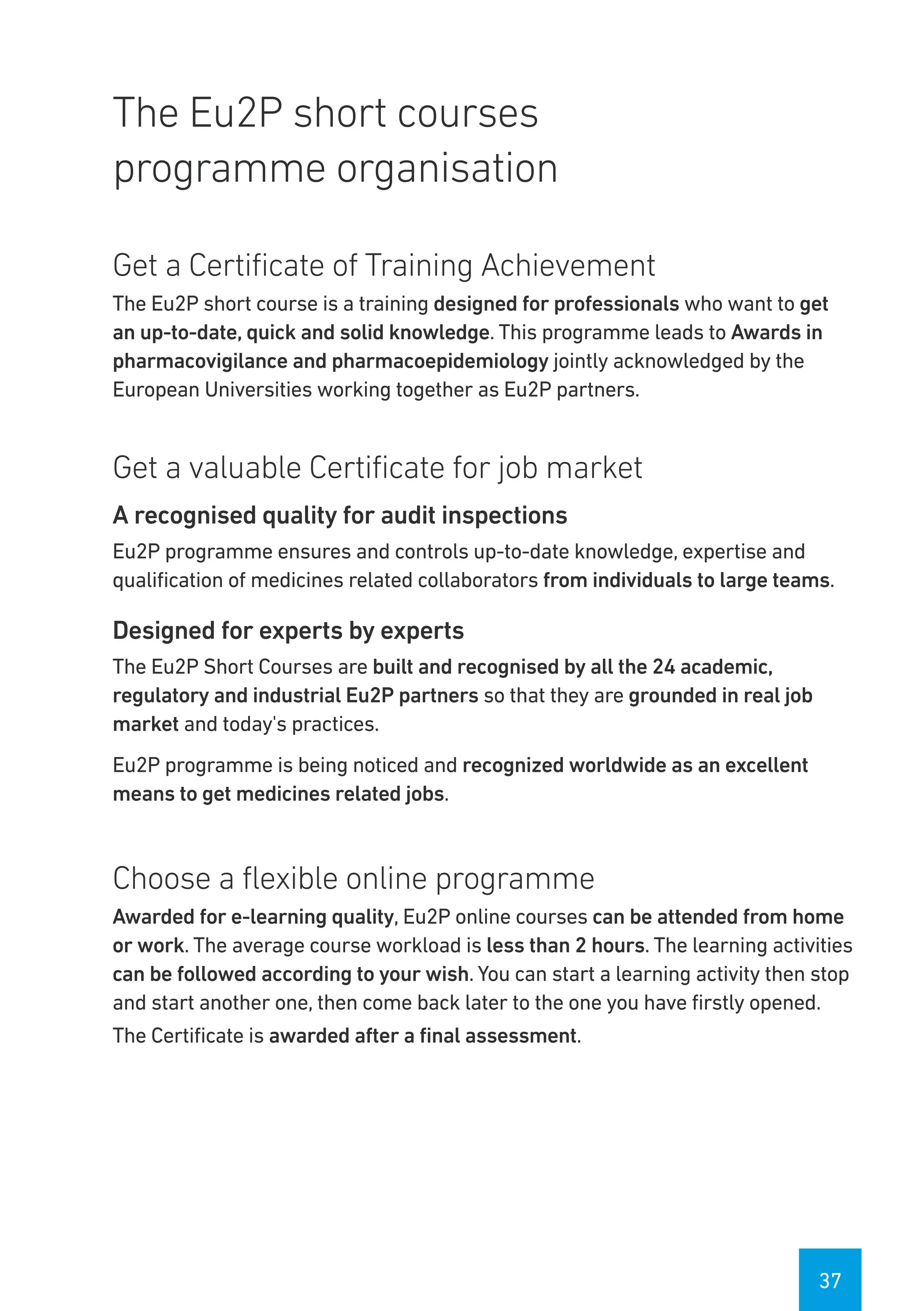 37
The Eu2P short courses
programme organisation
Get a Certificate of Training Achievement
The Eu2P short course is a training designed for professionals who want to get
an up-to-date, quick and solid knowledge. This programme leads to Awards in
pharmacovigilance and pharmacoepidemiology jointly acknowledged by the
European Universities working together as Eu2P partners.
Get a valuable Certificate for job market
A recognised quality for audit inspections
Eu2P programme ensures and controls up-to-date knowledge, expertise and
qualification of medicines related collaborators from individuals to large teams.
Designed for experts by experts
The Eu2P Short Courses are built and recognised by all the 24 academic,
regulatory and industrial Eu2P partners so that they are grounded in real job
market and today's practices.
Eu2P programme is being noticed and recognized worldwide as an excellent
means to get medicines related jobs.
Choose a flexible online programme
Awarded for e-learning quality, Eu2P online courses can be attended from home
or work. The average course workload is less than 2 hours. The learning activities
can be followed according to your wish. You can start a learning activity then stop
and start another one, then come back later to the one you have firstly opened.
The Certificate is awarded after a final assessment.
 