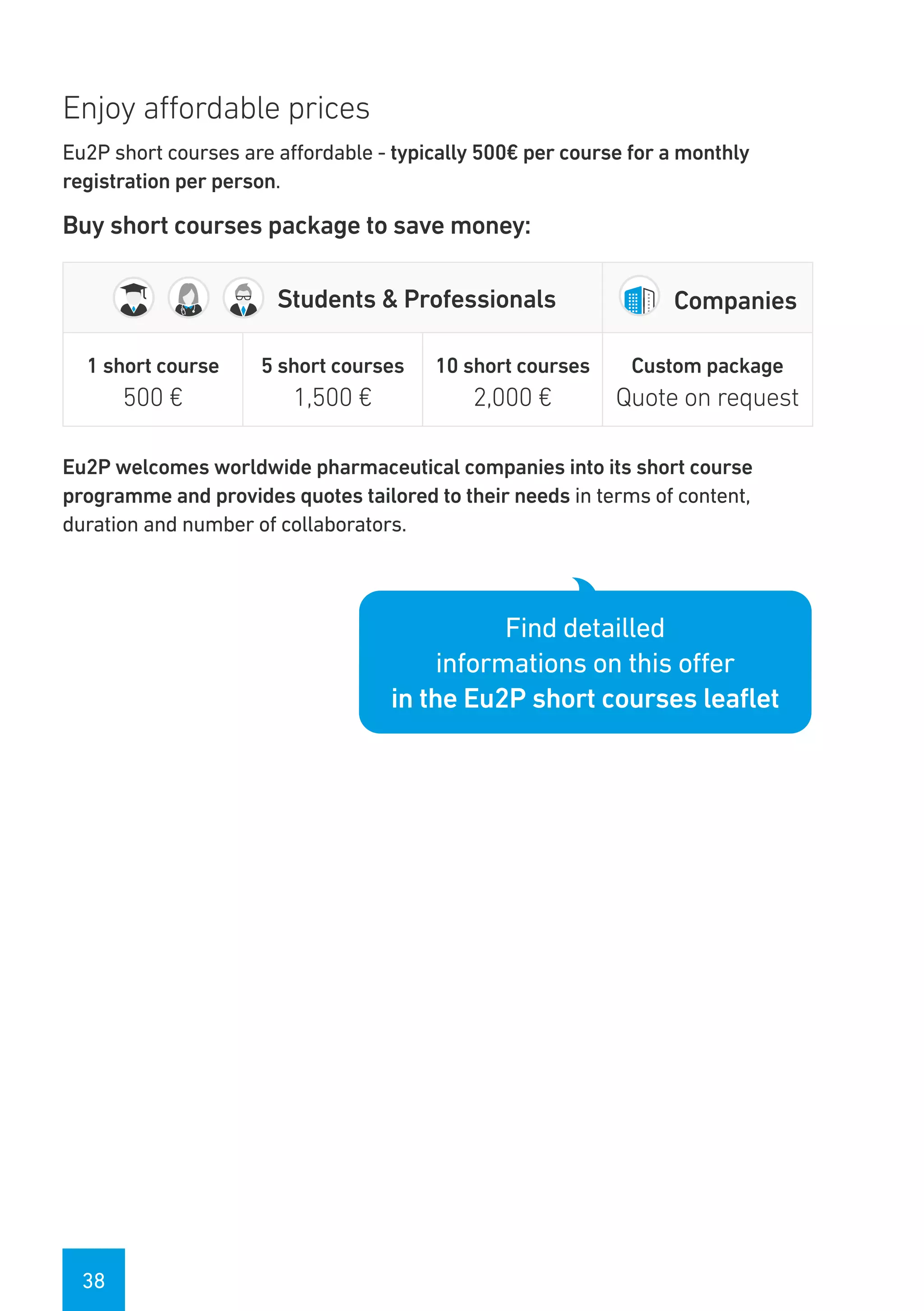 38
Enjoy affordable prices
Eu2P short courses are affordable - typically 500€ per course for a monthly
registration per person.
Buy short courses package to save money:
Students & Professionals Companies
1 short course
500 €
5 short courses
1,500 €
10 short courses
2,000 €
Custom package
Quote on request
Eu2P welcomes worldwide pharmaceutical companies into its short course
programme and provides quotes tailored to their needs in terms of content,
duration and number of collaborators.
Find detailled
informations on this offer
in the Eu2P short courses leaflet
 