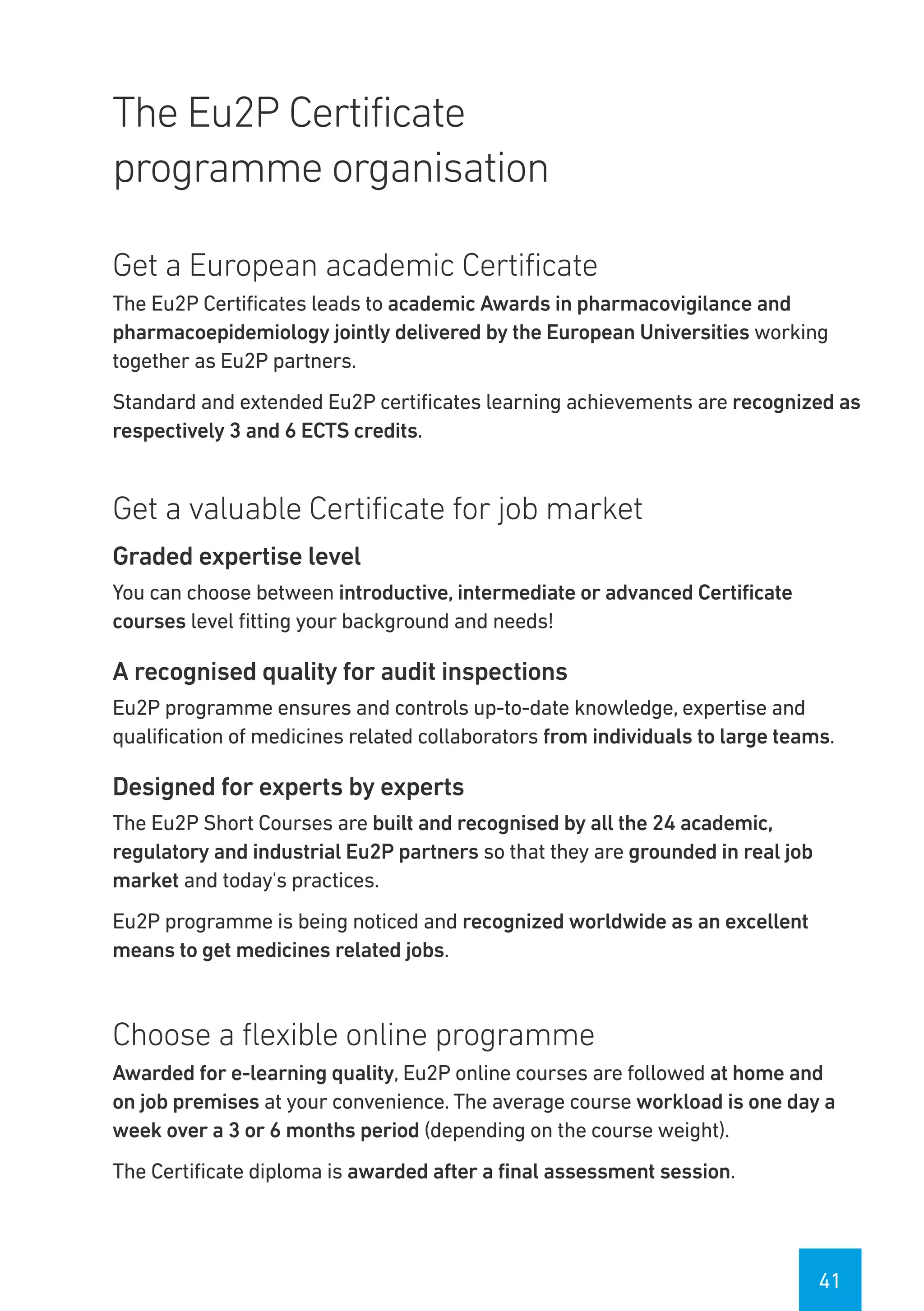 41
The Eu2P Certificate
programme organisation
Get a European academic Certificate
The Eu2P Certificates leads to academic Awards in pharmacovigilance and
pharmacoepidemiology jointly delivered by the European Universities working
together as Eu2P partners.
Standard and extended Eu2P certificates learning achievements are recognized as
respectively 3 and 6 ECTS credits.
Get a valuable Certificate for job market
Graded expertise level
You can choose between introductive, intermediate or advanced Certificate
courses level fitting your background and needs!
A recognised quality for audit inspections
Eu2P programme ensures and controls up-to-date knowledge, expertise and
qualification of medicines related collaborators from individuals to large teams.
Designed for experts by experts
The Eu2P Short Courses are built and recognised by all the 24 academic,
regulatory and industrial Eu2P partners so that they are grounded in real job
market and today's practices.
Eu2P programme is being noticed and recognized worldwide as an excellent
means to get medicines related jobs.
Choose a flexible online programme
Awarded for e-learning quality, Eu2P online courses are followed at home and
on job premises at your convenience. The average course workload is one day a
week over a 3 or 6 months period (depending on the course weight).
The Certificate diploma is awarded after a final assessment session.
 