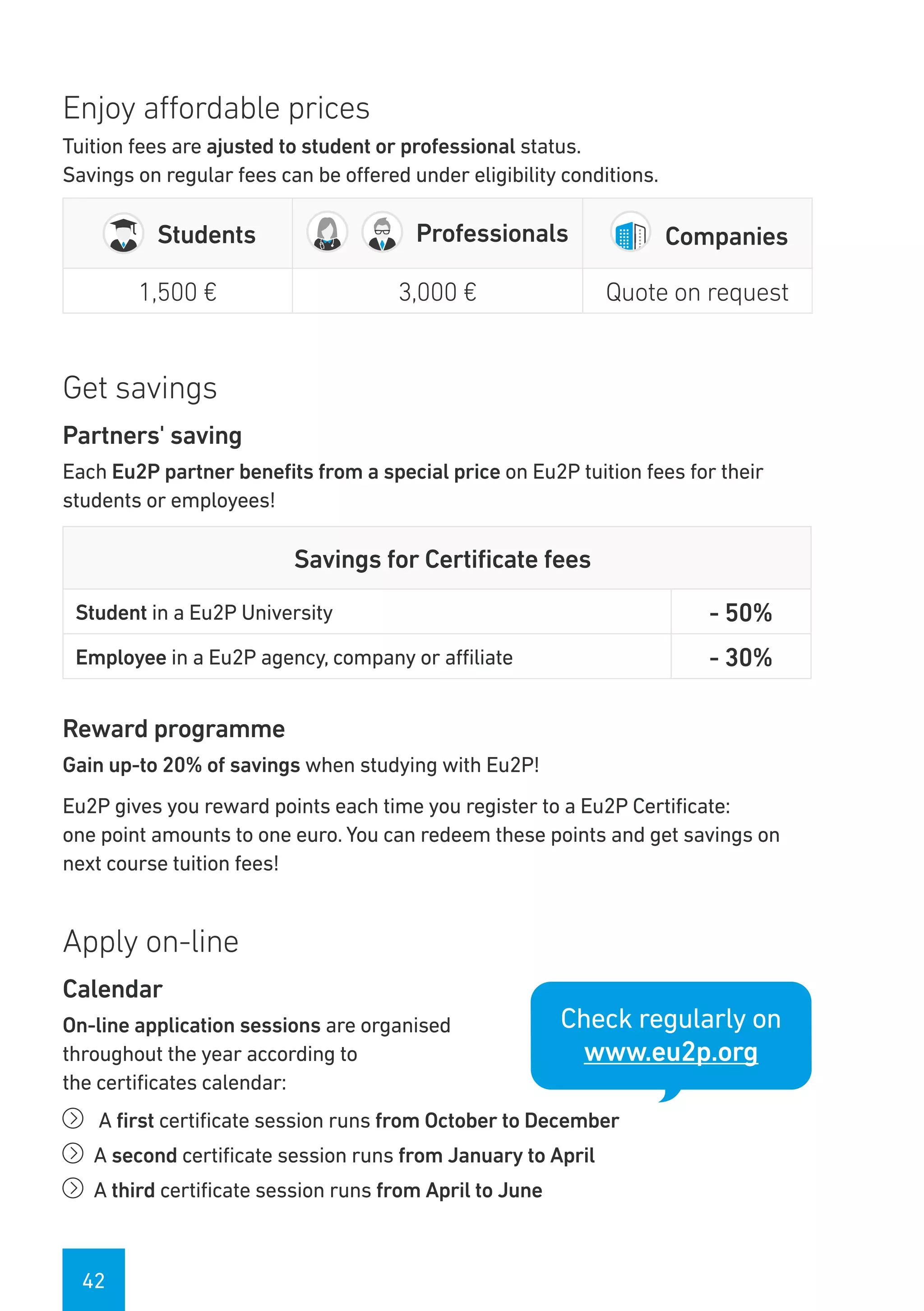 42
Enjoy affordable prices
Tuition fees are ajusted to student or professional status.
Savings on regular fees can be offered under eligibility conditions.
Students Professionals Companies
1,500 € 3,000 € Quote on request
Get savings
Partners' saving
Each Eu2P partner benefits from a special price on Eu2P tuition fees for their
students or employees!
Savings for Certificate fees
Student in a Eu2P University - 50%
Employee in a Eu2P agency, company or affiliate - 30%
Reward programme
Gain up-to 20% of savings when studying with Eu2P!
Eu2P gives you reward points each time you register to a Eu2P Certificate:
one point amounts to one euro. You can redeem these points and get savings on
next course tuition fees!
Apply on-line
Calendar
On-line application sessions are organised
throughout the year according to
the certificates calendar:
íí A first certificate session runs from October to December
íí A second certificate session runs from January to April
íí A third certificate session runs from April to June
Check regularly on
www.eu2p.org
 