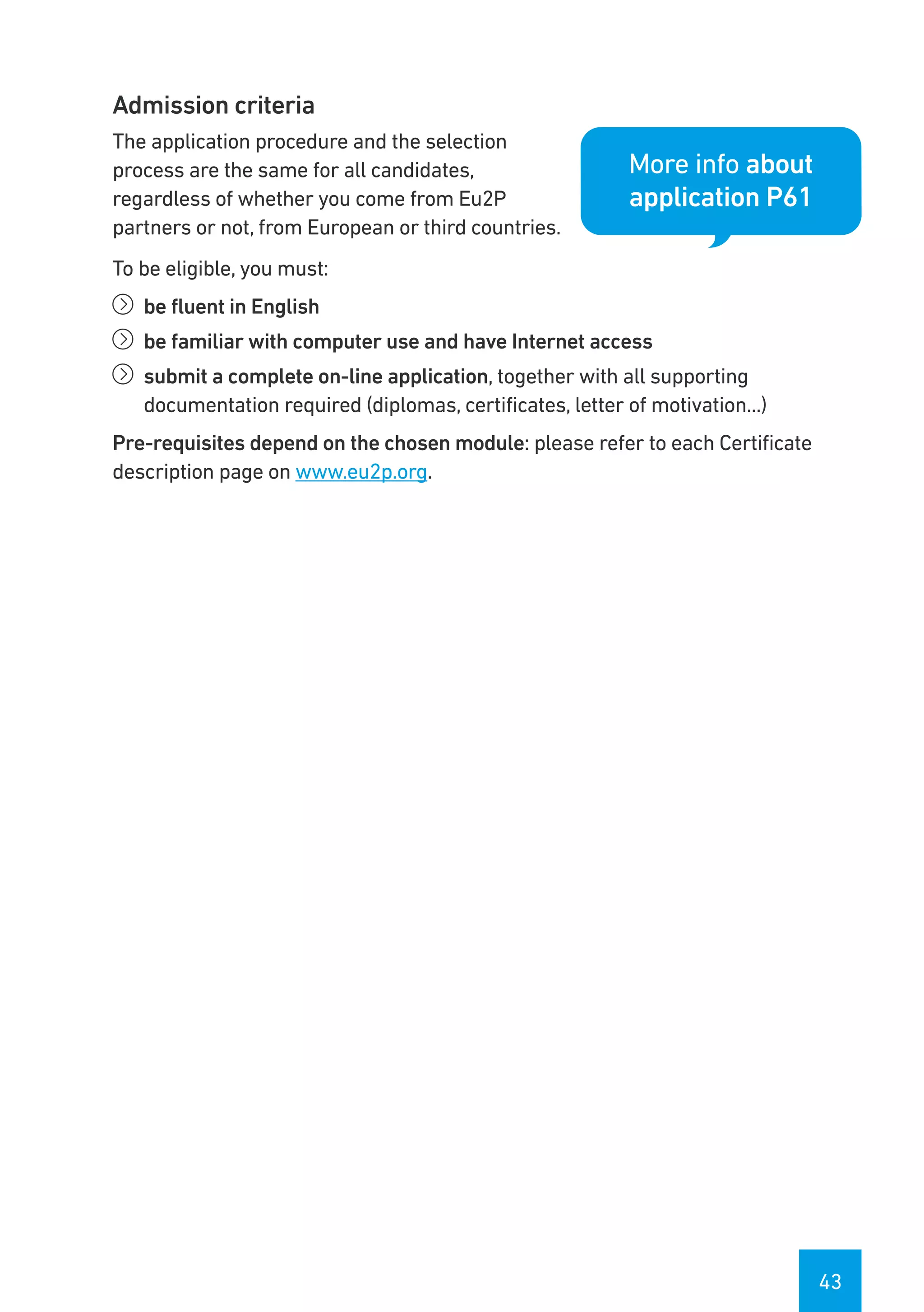 43
Admission criteria
The application procedure and the selection
process are the same for all candidates,
regardless of whether you come from Eu2P
partners or not, from European or third countries.
To be eligible, you must:
íí be fluent in English
íí be familiar with computer use and have Internet access
íí submit a complete on-line application, together with all supporting
documentation required (diplomas, certificates, letter of motivation...)
Pre-requisites depend on the chosen module: please refer to each Certificate
description page on www.eu2p.org.
More info about
application P61
 