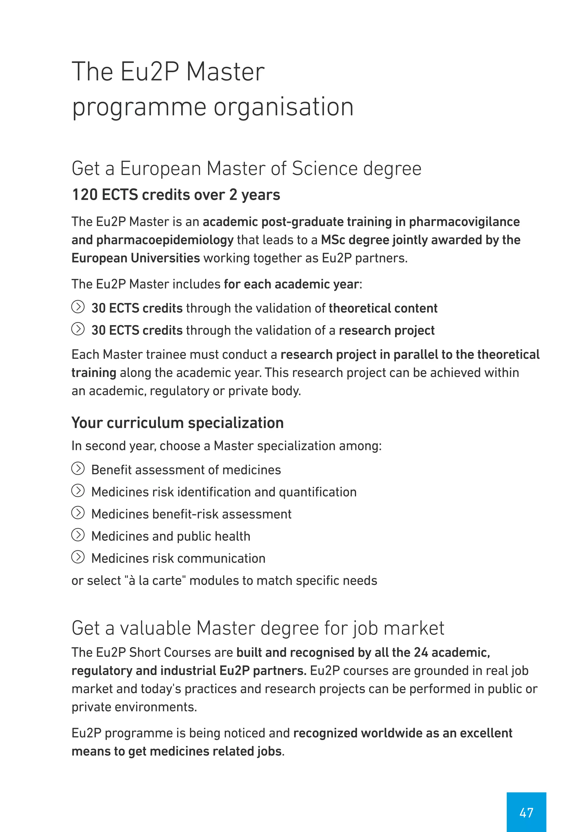 47
The Eu2P Master
programme organisation
Get a European Master of Science degree
120 ECTS credits over 2 years
The Eu2P Master is an academic post-graduate training in pharmacovigilance
and pharmacoepidemiology that leads to a MSc degree jointly awarded by the
European Universities working together as Eu2P partners.
The Eu2P Master includes for each academic year:
íí 30 ECTS credits through the validation of theoretical content
íí 30 ECTS credits through the validation of a research project
Each Master trainee must conduct a research project in parallel to the theoretical
training along the academic year. This research project can be achieved within
an academic, regulatory or private body.
Your curriculum specialization
In second year, choose a Master specialization among:
íí Benefit assessment of medicines
íí Medicines risk identification and quantification
íí Medicines benefit-risk assessment
íí Medicines and public health
íí Medicines risk communication
or select "à la carte" modules to match specific needs
Get a valuable Master degree for job market
The Eu2P Short Courses are built and recognised by all the 24 academic,
regulatory and industrial Eu2P partners. Eu2P courses are grounded in real job
market and today's practices and research projects can be performed in public or
private environments.
Eu2P programme is being noticed and recognized worldwide as an excellent
means to get medicines related jobs.
 