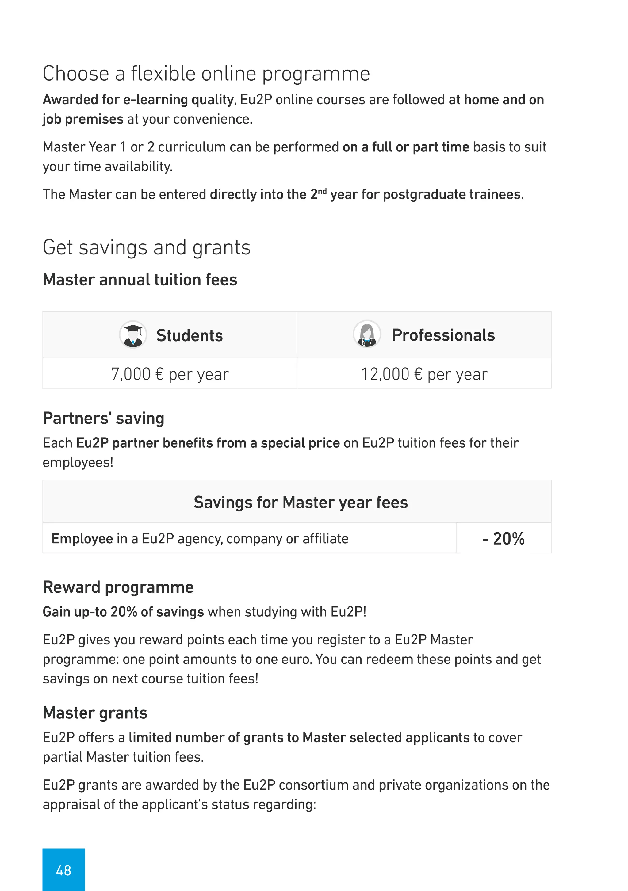 48
Choose a flexible online programme
Awarded for e-learning quality, Eu2P online courses are followed at home and on
job premises at your convenience.
Master Year 1 or 2 curriculum can be performed on a full or part time basis to suit
your time availability.
The Master can be entered directly into the 2nd
year for postgraduate trainees.
Get savings and grants
Master annual tuition fees
Students Professionals
7,000 € per year 12,000 € per year
Partners' saving
Each Eu2P partner benefits from a special price on Eu2P tuition fees for their
employees!
Savings for Master year fees
Employee in a Eu2P agency, company or affiliate - 20%
Reward programme
Gain up-to 20% of savings when studying with Eu2P!
Eu2P gives you reward points each time you register to a Eu2P Master
programme: one point amounts to one euro. You can redeem these points and get
savings on next course tuition fees!
Master grants
Eu2P offers a limited number of grants to Master selected applicants to cover
partial Master tuition fees.
Eu2P grants are awarded by the Eu2P consortium and private organizations on the
appraisal of the applicant's status regarding:
 