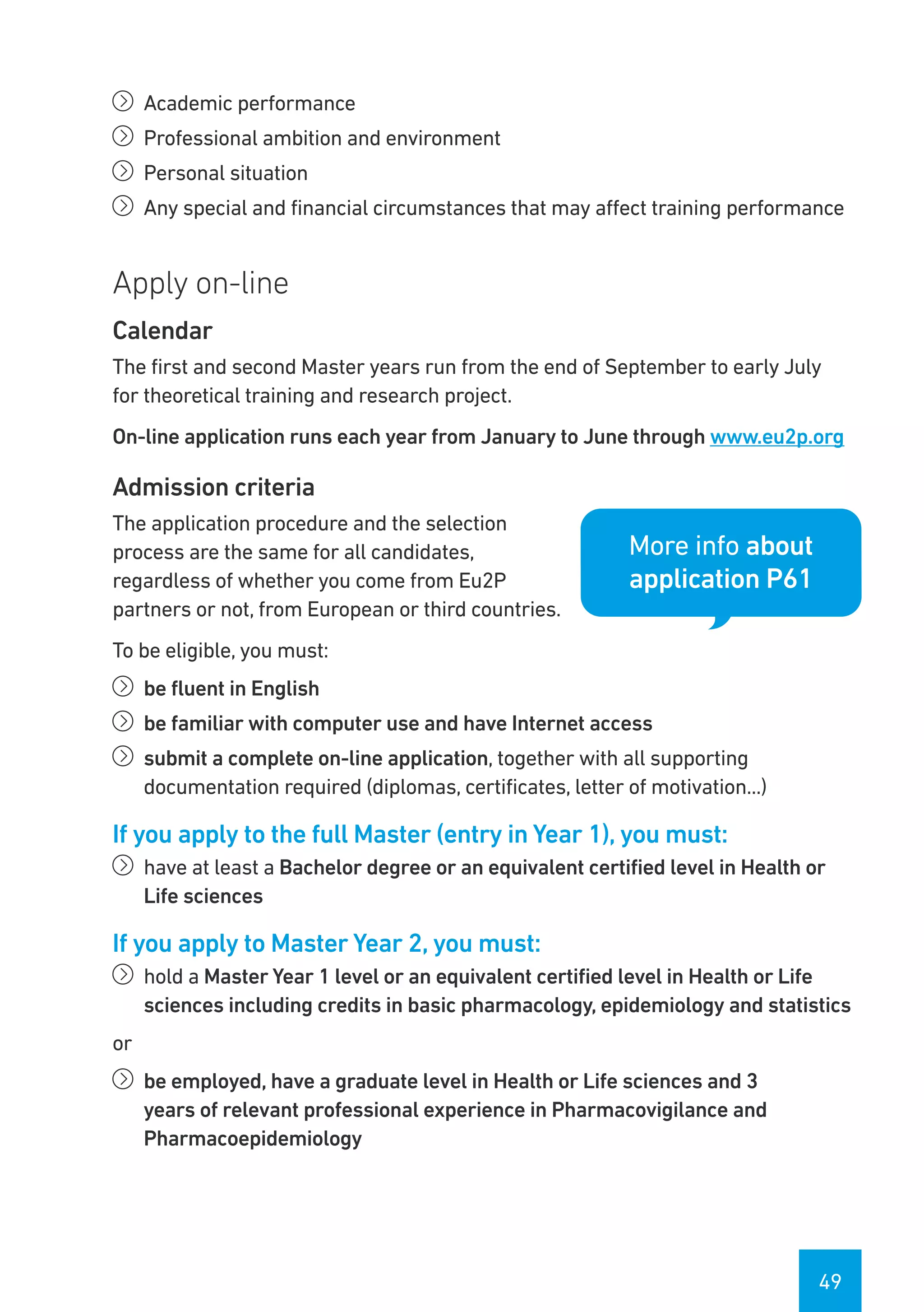 49
íí Academic performance
íí Professional ambition and environment
íí Personal situation
íí Any special and financial circumstances that may affect training performance
Apply on-line
Calendar
The first and second Master years run from the end of September to early July
for theoretical training and research project.
On-line application runs each year from January to June through www.eu2p.org
Admission criteria
The application procedure and the selection
process are the same for all candidates,
regardless of whether you come from Eu2P
partners or not, from European or third countries.
To be eligible, you must:
íí be fluent in English
íí be familiar with computer use and have Internet access
íí submit a complete on-line application, together with all supporting
documentation required (diplomas, certificates, letter of motivation...)
If you apply to the full Master (entry in Year 1), you must:
íí have at least a Bachelor degree or an equivalent certified level in Health or
Life sciences
If you apply to Master Year 2, you must:
íí hold a Master Year 1 level or an equivalent certified level in Health or Life
sciences including credits in basic pharmacology, epidemiology and statistics
or
íí be employed, have a graduate level in Health or Life sciences and 3
years of relevant professional experience in Pharmacovigilance and
Pharmacoepidemiology
More info about
application P61
 